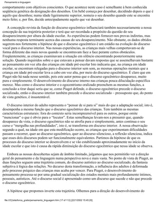 Pensamento e linguagem

comportamento com objetivos conscientes. O que acontece neste caso é semelhante à bem conhecida
seqüência genética da designação dos desenhos. Um bebê começa por desenhar, decidindo depois o que é
aquilo que desenhou; numa idade ligeiramente superior, nomeia o seu desenho quando este se encontra
meio feito; e, por fim, decide antecipadamente aquilo que vai desenhar.

   A concepção revista da função do discurso egocêntrico influenciará também necessariamente a nossa
concepção da sua trajetória posterior e terá que ser recordada a propósito da questão do seu
desaparecimento por altura da idade escolar. As experiências podem fornecer-nos provas indiretas, mas
nenhuma resposta terminante acerca das causas do seu desaparecimento. Não obstante, os dados obtidos
sugerem-nos fortemente a hipótese de que o discurso egocêntrico é um estádio na evolução do discurso
vocal para o discurso interior. Nas nossas experiências, as crianças mais velhas comportavam-se de
forma diferente das mais novas quando se encontravam face a face perante certos obstáculos.
Freqüentemente, as crianças examinavam a situação em silêncio encontrando posteriormente uma
solução. Quando inquiridos sobre o que estavam a pensar davam respostas que se assemelhavam bastante
ao pensamento em voz alta das crianças em idade pré-escolar Isto indicaria que, na criança em idade
escolar, se encontram relegadas para o discurso interior sem som, as mesmas operações mentais que a
criança em idade pré-escolar leva a cabo em voz alta, por meio do discurso egocêntrico. É claro que em
Piaget não há nada nesse sentido, pois este autor pensa que o discurso egocêntrico desaparece, muito
pura e simplesmente. O desenvolvimento do discurso interno nas crianças pouca dilucidação específica
merece. Mas como o discurso interior e o egocentrismo oralizado preenchem as mesmas funções, a
conclusão a tirar daqui seria que se, como Piaget defende, o discurso egocêntrico precede o discurso
socializado, então o discurso interior também precede o discurso socializado – pressuposto que, do ponto
de vista genético, é insustentável.

   O discurso interior do adulto representa o “pensar de si para si” mais do que a adaptação social; isto é,
desempenha a mesma função que o discurso egocêntrico das crianças. Tem também as mesmas
características estruturais: fora do contexto seria incompreensível para os outros, porque omite
“mencionar” o que é obvio para o “locutor”. Estas semelhanças levam-nos a presumir que, quando
desaparece da vista, o discurso egocêntrico não se atrofia pura e simplesmente, antes continua o seu
curso e “mergulha nas profundidades”, isto é, se transforma em discurso interior. A nossa observação
segundo a qual, na idade em que esta modificação ocorre, as crianças que experimentam dificuldades
passam a recorrer, quer ao discurso egocêntrico, quer ao discurso silencioso, a reflexão silenciosa, indica
que esses dois discursos podem ser funcionalmente equivalentes. Partimos da hipótese de que os
processos do discurso interior se desenvolvem e se vão estabilizando aproximadamente no início da
idade escolar e que isto é causa da rápida diminuição do discurso egocêntrico que nessa idade se observa.

   Embora as nossas descobertas sejam de âmbito limitado, julgamos que nos permitirão ver a direção
geral do pensamento e da linguagem numa perspectiva nova e mais vasta. No ponto de vista de Piaget, as
duas funções seguem uma trajetória comum, do discurso autístico ao discurso socializado, da fantasia
subjetiva à lógica das relações. No decurso desta transformação, a influência dos adultos é deformada
pelo processo psíquico das crianças mas acaba por vencer. Para Piaget, o desenvolvimento do
pensamento processa-se por uma gradual socialização dos estados mentais mais profundamente íntimos,
pessoais, autísticos. Até o discurso social é apresentado como um discurso que sucede e não que precede
o discurso egocêntrico.

   A hipótese que propomos inverte esta trajetória. Olhemos para a direção do desenvolvimento do

 file:///C|/site/livros_gratis/pensamento_linguagem.htm (17 of 112) [22/1/2002 15:45:20]
 