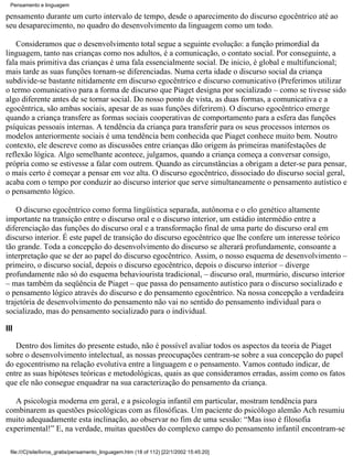 Pensamento e linguagem

pensamento durante um curto intervalo de tempo, desde o aparecimento do discurso egocêntrico até ao
seu desaparecimento, no quadro do desenvolvimento da linguagem como um todo.

    Consideramos que o desenvolvimento total segue a seguinte evolução: a função primordial da
linguagem, tanto nas crianças como nos adultos, é a comunicação, o contato social. Por conseguinte, a
fala mais primitiva das crianças é uma fala essencialmente social. De inicio, é global e multifuncional;
mais tarde as suas funções tornam-se diferenciadas. Numa certa idade o discurso social da criança
subdivide-se bastante nitidamente em discurso egocêntrico e discurso comunicativo (Preferimos utilizar
o termo comunicativo para a forma de discurso que Piaget designa por socializado – como se tivesse sido
algo diferente antes de se tornar social. Do nosso ponto de vista, as duas formas, a comunicativa e a
egocêntrica, são ambas sociais, apesar de as suas funções diferirem). O discurso egocêntrico emerge
quando a criança transfere as formas sociais cooperativas de comportamento para a esfera das funções
psíquicas pessoais internas. A tendência da criança para transferir para os seus processos internos os
modelos anteriormente sociais é uma tendência bem conhecida que Piaget conhece muito bem. Noutro
contexto, ele descreve como as discussões entre crianças dão origem às primeiras manifestações de
reflexão lógica. Algo semelhante acontece, julgamos, quando a criança começa a conversar consigo,
própria como se estivesse a falar com outrem. Quando as circunstâncias a obrigam a deter-se para pensar,
o mais certo é começar a pensar em voz alta. O discurso egocêntrico, dissociado do discurso social geral,
acaba com o tempo por conduzir ao discurso interior que serve simultaneamente o pensamento autístico e
o pensamento lógico.

    O discurso egocêntrico como forma lingüística separada, autônoma e o elo genético altamente
importante na transição entre o discurso oral e o discurso interior, um estádio intermédio entre a
diferenciação das funções do discurso oral e a transformação final de uma parte do discurso oral em
discurso interior. É este papel de transição do discurso egocêntrico que lhe confere um interesse teórico
tão grande. Toda a concepção do desenvolvimento do discurso se alterará profundamente, consoante a
interpretação que se der ao papel do discurso egocêntrico. Assim, o nosso esquema de desenvolvimento –
primeiro, o discurso social, depois o discurso egocêntrico, depois o discurso interior – diverge
profundamente não só do esquema behaviourista tradicional, – discurso oral, murmúrio, discurso interior
– mas também da seqüência de Piaget – que passa do pensamento autístico para o discurso socializado e
o pensamento lógico através do discurso e do pensamento egocêntrico. Na nossa concepção a verdadeira
trajetória de desenvolvimento do pensamento não vai no sentido do pensamento individual para o
socializado, mas do pensamento socializado para o individual.

III

   Dentro dos limites do presente estudo, não é possível avaliar todos os aspectos da teoria de Piaget
sobre o desenvolvimento intelectual, as nossas preocupações centram-se sobre a sua concepção do papel
do egocentrismo na relação evolutiva entre a linguagem e o pensamento. Vamos contudo indicar, de
entre as suas hipóteses teóricas e metodológicas, quais as que consideramos erradas, assim como os fatos
que ele não consegue enquadrar na sua caracterização do pensamento da criança.

   A psicologia moderna em geral, e a psicologia infantil em particular, mostram tendência para
combinarem as questões psicológicas com as filosóficas. Um paciente do psicólogo alemão Ach resumiu
muito adequadamente esta inclinação, ao observar no fim de uma sessão: “Mas isso é filosofia
experimental!” E, na verdade, muitas questões do complexo campo do pensamento infantil encontram-se

  file:///C|/site/livros_gratis/pensamento_linguagem.htm (18 of 112) [22/1/2002 15:45:20]
 