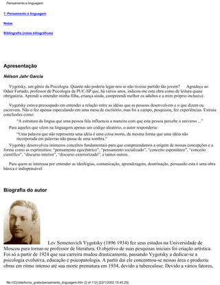 Pensamento e linguagem


7. Pensamento e linguagem


Notas


Bibliografia (notas biliográficas)




Apresentação

Nélson Jahr Garcia

   Vygotsky, um gênio da Psicologia. Quanto não poderia legar-nos se não tivesse partido tão jovem?     Agradeço ao
Odair Furtado, professor de Psicologia da PUC-SP que, há vários anos, indicou-me esta obra como de leitura quase
obrigatória. Aprendi a entender minha filha, criança ainda, compreendi melhor os adultos e a mim próprio inclusive.

   Vygotsky estava preocupado em entender a relação entre as idéias que as pessoas desenvolvem e o que dizem ou
escrevem. Não o fez apenas especulando em uma mesa de escritório, mas foi a campo, pesquisou, fez experiências. Extraiu
conclusões como:
        “A estrutura da língua que uma pessoa fala influencia a maneira com que esta pessoa percebe o universo ...”
   Para aqueles que vêem na linguagem apenas um código aleatório, o autor responderia:
        “Uma palavra que não representa uma idéia é uma coisa morta, da mesma forma que uma idéia não
        incorporada em palavras não passa de uma sombra.“
   Vygotsky desenvolveu inúmeros conceitos fundamentais para que compreendamos a origem de nossas concepções e a
forma como as exprimimos: “pensamento egocêntrico”, “pensamento socializado”, “conceito espontâneo”, “conceito
científico”, “discurso interior”, “discurso exteriorizado”, e tantos outros.

   Para quem se interessa por entender as ideologias, comunicação, aprendizagem, doutrinação, persuasão esta é uma obra
básica e indispensável.




Biografia do autor




                       Lev Semenovich Vygotsky (1896 1934) fez seus estudos na Universidade de
Moscou para tornar-se professor de literatura. O objetivo de suas pesquisas iniciais foi criação artística.
Foi só a partir de 1924 que sua carreira mudou drasticamente, passando Vygotsky a dedicar-se a
psicologia evolutiva, educação e psicopatologia. A partir daí ele concentrou-se nessas área e produziu
obras em ritmo intenso até sua morte prematura em 1934, devido a tuberculose. Devido a vários fatores,


 file:///C|/site/livros_gratis/pensamento_linguagem.htm (2 of 112) [22/1/2002 15:45:20]
 