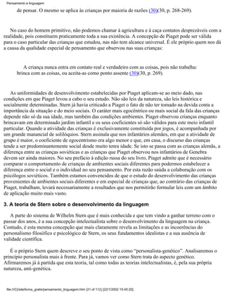 Pensamento e linguagem

        de pensar. O mesmo se aplica às crianças por maioria de razões (30)(30, p. 268-269).


   No caso do homem primitivo, não podemos chamar à agricultura e à caça contatos desprezáveis com a
realidade, pois constituem praticamente toda a sua existência. A concepção de Piaget pode ser válida
para o caso particular das crianças que estudou, nas não tem alcance universal. É ele próprio quem nos dá
a causa da qualidade especial de pensamento que observou nas suas crianças:


           A criança nunca entra em contato real e verdadeiro com as coisas, pois não trabalha:
        brinca com as coisas, ou aceita-as como ponto assente (30)(30, p. 269).


   As uniformidades de desenvolvimento estabelecidas por Piaget aplicam-se ao meio dado, nas
condições em que Piaget levou a cabo o seu estudo. Não são leis da natureza, são leis histórica e
socialmente determinadas. Stern já havia criticado a Piaget o fato de não ter tomado na devida conta a
importância da situação e do meio sociais. O caráter mais egocêntrico ou mais social da fala das crianças
depende não só da sua idade, mas também das condições ambientes. Piaget observou crianças enquanto
brincavam em determinado jardim infantil e os seus coeficientes só são válidos para este meio infantil
particular. Quando a atividade das crianças é exclusivamente constituída por jogos, é acompanhada por
um grande manancial de solilóquios. Stern assinala que nos infantários alemães, em que a atividade de
grupo é maior, o coeficiente de egocentrismo era algo menor e que, em casa, o discurso das crianças
tende a ser predominantemente social desde muito tenra idade. Se isto se passa com as crianças alemãs, a
diferença entre as crianças soviéticas e as crianças que Piaget observou nos infantários de Genebra
devem ser ainda maiores. No seu prefácio à edição russa do seu livro, Piaget admite que é necessário
comparar o comportamento de crianças de ambientes sociais diferentes para podermos estabelecer a
diferença entre o social e o individual no seu pensamento. Por esta razão saúda a colaboração com os
psicólogos soviéticos. Também estamos convencidos de que o estudo do desenvolvimento das crianças
provenientes de ambientes sociais diferentes e em especial de crianças que, ao contrário das crianças de
Piaget, trabalham, levará necessariamente a resultados que nos permitirão formular leis com um âmbito
de aplicação muito mais vasto.

3. A teoria de Stern sobre o desenvolvimento da linguagem

   A parte do sistema de Wilhelm Stern que é mais conhecida e que tem vindo a ganhar terreno com o
passar dos anos, é a sua concepção intelectualista sobre o desenvolvimento da linguagem na criança.
Contudo, é esta mesma concepção que mais claramente revela as limitações e as incoerências do
personalismo filosófico e psicológico de Stern, os seus fundamentos idealistas e a sua ausência de
validade científica.

   É o próprio Stern quem descreve o seu ponto de vista como “personalista-genético”. Analisaremos o
princípio personalista mais à frente. Para já, vamos ver como Stern trata do aspecto genético.
Afirmaremos já à partida que esta teoria, tal como todas as teorias intelectualistas, é, pela sua própria
natureza, anti-genética.


 file:///C|/site/livros_gratis/pensamento_linguagem.htm (21 of 112) [22/1/2002 15:45:20]
 