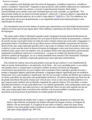 Pensamento e linguagem

   Stern estabelece uma distinção entre três raízes da linguagem: a tendência expressiva, a tendência
social e a tendência “intencional”. Enquanto as duas primeiras estão também subjacentes aos rudimentos
de linguagem observados nos animais, a terceira é especificamente humana. Stern define
intencionalidade neste sentido como uma orientação para um certo conteúdo, ou significado. “Em
determinado estádio do seu desenvolvimento psíquico”, afirma ele, “o homem adquire a capacidade de
significar algo proferindo palavras, de se referir a algo objetivo” (38)(38, p. 126). Em substância, tais
atos intencionais são já atos de pensamento; o seu surgimento denota uma intelectualização e uma
objetificação do discurso.

   Em consonância com um certo número de autores que representam a nova psicologia do pensamento,
embora em menor grau do que alguns deles, Stern sublinha a importância do fator no desenvolvimento
da linguagem.

   Não temos nada a obstar à afirmação segundo a qual a linguagem humana desenvolvida possui um
significado objetivo, pressupondo portanto um certo grau de desenvolvimento do pensamento, e estamos
de acordo em que é necessário tomar em linha de conta a relação estreita que existe entre a linguagem e o
pensamento lógico. O problema está em que Stern encara a intencionalidade característica do discurso
desenvolvido, que exige explicação genética (isto é, que exige se explique como foi gerada no processo
evolutivo), como uma das raízes do desenvolvimento da linguagem, como uma força motora, como uma
tendência inata, quase como um impulso, mas, de qualquer forma como algo primordial, geneticamente
equiparada às tendências expressiva e comunicativa – as quais na verdade são detectáveis já nos
primeiros estádios da linguagem. Ao ver a intencionalidade desta maneira (“die intentionale Triebfeder
des Sprachdranges”), substitui a explicação genética por uma explicação intelectualista.

   Este método de explicar uma coisa pela própria coisa que há que explicar é o erro fundamental de
todas as teorias intelectualistas e, em particular, da de Stern – daí a sua vacuidade geral e o seu caráter
anti-genético (pois se relegam para os primeiros estádios de desenvolvimento da linguagem
características que pertencem aos seus estádios mais avançados) Stern responde à questão de como e
porque a linguagem adquire significado afirmando. a linguagem adquire significado pela sua tendência
intencional, isto é, pela tendência à significação. Isto faz-nos recordar o médico de Molière que explicava
os efeitos soporíferos do ópio pelas suas propriedades dormitivas. Da famosa descrição que Stern nos dá
da grande descoberta feita pelas crianças por volta do ano e meio ou dois anos de idade podemos ver a
que exageros pode conduzir uma acentuação exagerada dos aspectos lógicos. Por essa idade, a criança
descobre pela primeira vez que cada objeto tem o seu símbolo permanente, uma configuração sonora que
o identifica – quer dizer, que cada coisa tem o seu significado. Stern crê que, pelo segundo ano da sua
vida, uma criança pode tomar consciência dos símbolos e da sua necessidade e considera que esta
descoberta é já um processo de pensamento no sentido próprio do termo:


           A compreensão da relação entre o signo e o significado que desponta na criança por esta
        altura é algo diferente em princípio da simples utilização de imagens sonoras, de imagens de
        objetos e da sua associação. É a exigência de que todos os objetos, sejam eles quais forem,
        tenham o seu nome próprio pode considerar-se como uma verdadeira generalização levada a
        cabo pela criança (40)(40, pp. 109-110).



 file:///C|/site/livros_gratis/pensamento_linguagem.htm (22 of 112) [22/1/2002 15:45:20]
 