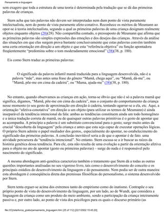 Pensamento e linguagem

sem exagero que toda a estrutura de uma teoria é determinada pela tradução que se dá das primeiras
palavras de crianças.

   Stern acha que tais palavras não devem ser interpretadas nem dum ponto de vista puramente
intelectualista, nem do ponto de vista puramente afeto-conativo. Reconhece os méritos de Meumann ao
opor-se à teoria intelectualista, segundo a qual as primeiras palavras de uma criança designam realmente
objetos enquanto objetos (28)(28). Não compartilha contudo, o pressuposto de Meumann que afirma que
as primeiras palavras são simples expressões das emoções e dos desejos das crianças. Através da análise
das situações em que elas surgem prova bastante conclusivamente que estas palavras convêm também
uma certa orientação em direção a um objeto e que esta “referência objetiva” ou função apontadora
freqüentemente “predomina sobre o tom moderadamente emocional” (38)(38, p. 180).

   Eis como Stern traduz as primeiras palavras:


           O significado da palavra infantil mamã traduzida para a linguagem desenvolvida, não é a
        palavra “mãe”, mas antes uma frase do gênero “Mamã, chega aqui”, ou “Mamã, dá-me”, ou
        “Mamã, põe-me em cima da cadeira”, ou “Mama, ajuda-me” (38)(38, p. 180).


    No entanto, quando observamos as crianças em ação, torna-se óbvio que não é só a palavra mamã que
significa, digamos, “Mamã, põe-me em cima da cadeira”, mas o conjunto do comportamento da criança
nesse momento (o seu gesto de aproximação em direção à cadeira, tentando agarrar-se a ela, etc. Aqui, a
orientação “afetiva-conotativa” em direção a um objeto (para utilizar os termos de Meumann) é ainda
inseparável da tendência intencional da fala: ambas as tendências constituem ainda um todo homogêneo
e a única tradução correta de mamã, ou de quaisquer outras palavras primitivas é o gesto de apontar que
as acompanha. A princípio a palavra é um substituto convencional para o gesto; surge muito antes da
crucial “descoberta da linguagem” pela criança e antes que esta seja capaz de executar operações lógicas.
O próprio Stern admite o papel mediador dos gestos,. especialmente do apontar, no estabelecimento do
significado das primeiras palavras. A conclusão inevitável seria a de que o apontar é de fato. uma
atividade percursora da “tendência intencional”. No entanto. Stern escusa-se a ir buscar as raízes da
história genética dessa tendência. Para ele, esta não resulta de uma evolução a partir da orientação afetiva
para o objeto no ato de apontar (gesto ou primeiras palavras) – surge do nada e é responsável pelo
nascimento do significado.

   A mesma abordagem anti-genética caracteriza também o tratamento que Stern dá a todas as outras
questões importantes analisadas no seu vigoroso livro, tais como o desenvolvimento do conceito e os
principais estádios do desenvolvimento da linguagem e do pensamento. Nem podia ser de outra maneira:
esta abordagem é conseqüência direta das premissas filosóficas do personalismo, o sistema desenvolvido
por Stern.

   Stern tenta erguer-se acima dos extremos tanto do empirismo como do inatismo. Contrapõe o seu
próprio ponto de vista do desenvolvimento da linguagem, por um lado, ao de Wundt, que considera a
linguagem da criança como um produto do meio ambiente, sendo a participação da criança inteiramente
passiva e, por outro lado, ao ponto de vista dos psicólogos para os quais o discurso primário (as

 file:///C|/site/livros_gratis/pensamento_linguagem.htm (25 of 112) [22/1/2002 15:45:20]
 