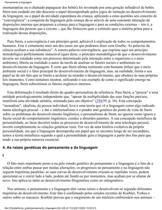 Pensamento e linguagem

onomatopéias ou o chamado papaguear dos bebês) foi inventado por uma geração infindável de bebês.
Stern tem cuidado em não descurar o papel desempenhado pelos jogos de imitação no desenvolvimento
da linguagem, ou o papel da atividade espontânea da criança, aplicando a estas questões seu conceito de
“convergência”: a conquista da linguagem pela criança dá-se através de uma constante interação de
disposições internas que preparam a criança para a linguagem e para as condições externas – isto é, a
linguagem das pessoas que a cercam -, que lhe fornecem quer o estímulo quer a matéria prima para a
realização dessas disposições,

    Para Stern, a convergência é um princípio geral, aplicável à explicação de todos os comportamentos
humanos. Este é certamente mais um dos casos em que podemos dizer com Goethe: As palavras da
ciência ocultam a sua substância”. A sonora palavra convergência, que exprime aqui um princípio
metodológico perfeitamente inatacável (quer dizer, o princípio metodológico de que o desenvolvimento
deveria ser estudado como um processo determinado pela interação entre o organismo e o meio
ambiente), liberta na realidade o autor da tarefa de analisar os fatores sociais e ambientais no
desenvolvimento da linguagem. É certo que Stern afirma realmente com bastante ênfase que o meio
ambiente social é o fator principal do desenvolvimento da linguagem, mas, na realidade, limita o seu
papel ao de um fato que se limita a acelerar ou retardar o desenvolvimento, que obedece às suas próprias
leis imanentes. Como tentamos mostrar, utilizando o seu exemplo de como o significado emerge na
linguagem, Stern sobrestimou os fatores orgânicos internos.

   Esta deformação é resultado direto do quadro personalista de referência. Para Stern, a “pessoa” é uma
entidade psicologicamente independente que, “apesar da multiplicidade das suas funções parciais,
manifesta uma atividade unitária, orientada para um objetivo” (39)(39, p. 16). Esta concepção
“monadista”, idealista, da pessoa individual, leva a uma teoria que vê a linguagem como algo radicado
numa teleologia pessoal – e daí o intelectualismo e o pendor anti-genético do ponto de vista de Stern
sobre os problemas do desenvolvimento lingüístico, o personalismo de Stern, ao ignorar como ignora a
faceta social do comportamento lingüístico, conduz a absurdos patentes. A sua concepção metafísica da
personalidade, ao fazer decorrer todos os processos de desenvolvimento de uma teleologia pessoal,
inverte completamente as relações genéticas reais. Em vez de uma história evolutiva da própria
personalidade, em que a linguagem desempenha um papel que se encontra longe de ser secundário,
temos a teoria metafísica segundo a qual a personalidade gera a linguagem a partir dos fins para que
tende a sua própria natureza essencial.

4. As raízes genéticas do pensamento e da linguagem

I

   O fato mais importante posto a nu pelo estudo genético do pensamento e a linguagem é o fato de a
relação entre ambas passar por muitas alterações; os progressos no pensamento e na linguagem não
seguem trajetórias paralelas: as suas curvas de desenvolvimento cruzam-se repetidas vezes, podem
aproximar-se e correr lado a lado, podem até fundir-se por momentos, mas acabam por se afastar de
novo. Isto aplica-se tanto ao desenvolvimento filogenético como ao ontogenético.

    Nos animais, o pensamento e a linguagem têm varias raízes e desenvolvem-se segundo diferentes
trajetórias de desenvolvimento. Este fato é confirmado pelos estudos recentes de Koehler, Yerkes e
outros sobre os macacos. Koehler provou que o surgimento de um intelecto embrionário nos animais –

    file:///C|/site/livros_gratis/pensamento_linguagem.htm (26 of 112) [22/1/2002 15:45:21]
 
