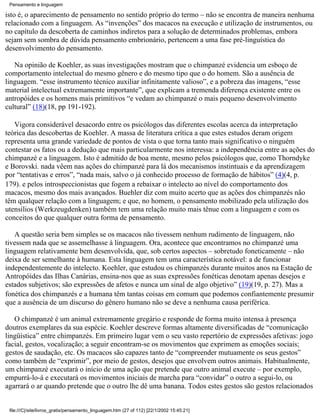 Pensamento e linguagem

isto é, o aparecimento de pensamento no sentido próprio do termo – não se encontra de maneira nenhuma
relacionado com a linguagem. As “invenções” dos macacos na execução e utilização de instrumentos, ou
no capítulo da descoberta de caminhos indiretos para a solução de determinados problemas, embora
sejam sem sombra de dúvida pensamento embrionário, pertencem a uma fase pré-linguística do
desenvolvimento do pensamento.

   Na opinião de Koehler, as suas investigações mostram que o chimpanzé evidencia um esboço de
comportamento intelectual do mesmo gênero e do mesmo tipo que o do homem. São a ausência de
linguagem. “esse instrumento técnico auxiliar infinitamente valioso”, e a pobreza das imagens, “esse
material intelectual extremamente importante”, que explicam a tremenda diferença existente entre os
antropóides e os homens mais primitivos “e vedam ao chimpanzé o mais pequeno desenvolvimento
cultural” (18)(18, pp 191-192).

   Vigora considerável desacordo entre os psicólogos das diferentes escolas acerca da interpretação
teórica das descobertas de Koehler. A massa de literatura crítica a que estes estudos deram origem
representa uma grande variedade de pontos de vista o que torna tanto mais significativo o ninguém
contestar os fatos ou a dedução que mais particularmente nos interessa: a independência entre as ações do
chimpanzé e a linguagem. Isto é admitido de boa mente, mesmo pelos psicólogos que, como Thorndyke
e Borovski. nada vêem nas ações do chimpanzé para lá dos mecanismos instintuais e da aprendizagem
por “tentativas e erros”, “nada mais, salvo o já conhecido processo de formação de hábitos” (4)(4, p.
179). e pelos introspeccionistas que fogem a rebaixar o intelecto ao nível do comportamento dos
macacos, mesmo dos mais avançados. Buehler diz com muito acerto que as ações dos chimpanzés não
têm qualquer relação com a linguagem; e que, no homem, o pensamento mobilizado pela utilização dos
utensílios (Werkzeugdenken) também tem uma relação muito mais tênue com a linguagem e com os
conceitos do que qualquer outra forma de pensamento.

   A questão seria bem simples se os macacos não tivessem nenhum rudimento de linguagem, não
tivessem nada que se assemelhasse à linguagem. Ora, acontece que encontramos no chimpanzé uma
linguagem relativamente bem desenvolvida, que, sob certos aspectos – sobretudo foneticamente – não
deixa de ser semelhante à humana. Esta linguagem tem uma característica notável: a de funcionar
independentemente do intelecto. Koehler, que estudou os chimpanzés durante muitos anos na Estação de
Antropóides das Ilhas Canárias, ensina-nos que as suas expressões fonéticas denotam apenas desejos e
estados subjetivos; são expressões de afetos e nunca um sinal de algo objetivo” (19)(19, p. 27). Mas a
fonética dos chimpanzés e a humana têm tantas coisas em comum que podemos confiantemente presumir
que a ausência de um discurso do gênero humano não se deve a nenhuma causa periférica.

   O chimpanzé é um animal extremamente gregário e responde de forma muito intensa à presença
doutros exemplares da sua espécie. Koehler descreve formas altamente diversificadas de “comunicação
lingüística” entre chimpanzés. Em primeiro lugar vem o seu vasto repertório de expressões afetivas: jogo
facial, gestos, vocalização; a seguir encontram-se os movimentos que exprimem as emoções sociais;
gestos de saudação, etc. Os macacos são capazes tanto de “compreender mutuamente os seus gestos”
como também de “exprimir”, por meio de gestos, desejos que envolvem outros animais. Habitualmente,
um chimpanzé executará o início de uma ação que pretende que outro animal execute – por exemplo,
empurrá-lo-á e executará os movimentos iniciais de marcha para “convidar” o outro a segui-lo, ou
agarrará o ar quando pretende que o outro lhe dê uma banana. Todos estes gestos são gestos relacionados


 file:///C|/site/livros_gratis/pensamento_linguagem.htm (27 of 112) [22/1/2002 15:45:21]
 