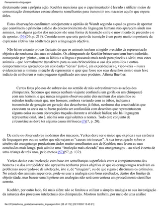 Pensamento e linguagem

diretamente com a própria ação. Koehler menciona que o experimentador é levado a utilizar meios de
comunicação elementares essencialmente semelhantes para transmitir aos macacos aquilo que espera
deles.

   Estas observações confirmam sobejamente a opinião de Wundt segundo a qual os gestos de apontar
que constituem o primeiro estádio do desenvolvimento da linguagem humana não aparecem ainda nos
animais, mas alguns gestos dos macacos são uma forma de transição entre o movimento de preensão e o
de apontar. (56)(56, p. 219). Consideramos que este gesto de transição é um passo muito importante da
expressão afetiva não adulterada para a linguagem objetiva.

   Não há no entanto provas factuais de que os animais tenham atingido o estádio da representação
objetiva de nenhuma das suas atividades. Os chimpanzés de Koehler brincavam com barro colorido,
começando por “pintar., com os lábios e a língua e passando mais tarde para pincéis a sério; mas estes
animais – que normalmente transferem para as suas brincadeiras o uso dos utensílios e outros
comportamentos aprendidos em atividades “sérias” (isto é, em experiências) e, vice-versa – nunca
evidenciaram a mínima intenção de representar o quer que fosse nos seus desenhos nem o mais leve
indício de atribuírem o mais pequeno significado aos seus produtos. Afirma Buehler:


           Certos fatos põe-nos de sobreaviso no sentido de não sobrestimarmos as ações dos
        chimpanzés. Sabemos que nunca nenhum viajante confundiu um gorila ou um chimpanzé
        com um homem, e que nunca ninguém observou entre eles nenhum dos utensílios ou
        métodos tradicionais que, nos homens, embora variando com as tribos, indicam a
        transmissão de geração em geração das descobertas já feitas, nenhuma das arranhadelas que
        executam na areia ou no barro poderia ser confundida com desenhos que representassem
        alguma coisa ou com decorações traçadas durante a atividade lúdica; não há linguagem
        representacional, isto é, não há sons equivalentes a nomes. Todo este conjunto de
        circunstâncias deve ter alguma causa intrínseca (7)(7, p. 20).


   De entre os observadores modernos dos macacos, Yerkes deve ser o único que explica a sua carência
de linguagem por outras razões que não sejam as “causas intrínsecas”. A sua investigação sobre o
cérebro do orangotango produziram dados muito semelhantes aos de Koehler; mas levou as suas
conclusões mais longe, pois admite uma “inteleção mais elevada” nos orangotangos – ao nível é certo de
uma criança de três anos, pelo menos (57)(57, p. 132).

   Yerkes deduz esta intelecção com base em semelhanças superficiais entre o comportamento dos
homens e o dos antropóides: não apresenta nenhuma prova objetiva de que os orangotangos resolvam os
problemas socorrendo-se da intelecção, isto é, de “imagens”, ou de que sigam e discirnam os estímulos.
No estudo dos animais superiores, pode-se usar a analogia com bons resultados, dentro dos limites da
objetividade, mas basear uma hipótese em analogias não será com certeza um procedimento científico
correto.

   Koehler, por outro lado, foi mais além: não se limitou a utilizar a simples analogia na sua investigação
da natureza dos processos intelectuais dos chimpanzés. Mostrou também, por meio de uma análise

 file:///C|/site/livros_gratis/pensamento_linguagem.htm (28 of 112) [22/1/2002 15:45:21]
 
