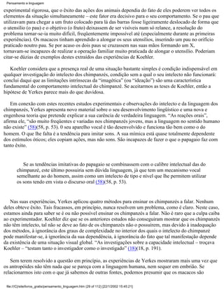 Pensamento e linguagem

experimental rigorosa, que o êxito das ações dos animais dependia do fato de eles poderem ver todos os
elementos da situação simultaneamente – este fator era decisivo para o seu comportamento. Se o pau que
utilizavam para chegar a um fruto colocado para lá das barras fosse ligeiramente deslocado de forma que
o utensílio (o pau) e o objetivo (o fruto) deixassem de ser visíveis num só relance, a resolução do
problema tornar-se-ia muito difícil, freqüentemente impossível até (especialmente durante as primeiras
experiências). Os macacos tinham aprendido a alongar os seus utensílios, inserindo um pau no orifício
praticado noutro pau. Se por acaso os dois paus se cruzassem nas suas mãos formando um X,
tornavam-se incapazes de realizar a operação familiar muito praticada de alongar o utensílio. Poderiam
citar-se dúzias de exemplos destes extraídos das experiências de Koehler.

   Koehler considera que a presença real de uma situação bastante simples é condição indispensável em
qualquer investigação do intelecto dos chimpanzés, condição sem a qual o seu intelecto não funcionará:
conclui daqui que as limitações intrínsecas da “imagética” (ou “ideação”) são uma característica
fundamental do comportamento intelectual do chimpanzé. Se aceitarmos as teses de Koehler, então a
hipótese de Yerkes parece mais do que duvidosa.

    Em conexão com estes recentes estudos experimentais e observações do intelecto e da linguagem dos
chimpanzés, Yerkes apresenta novo material sobre o seu desenvolvimento lingüístico e uma nova e
engenhosa teoria que pretende explicar a sua carência de verdadeira linguagem. “As reações orais”,
afirma ele, “são muito freqüentes e variadas nos chimpanzés jovens, mas a linguagem no sentido humano
não existe” (58)(58, p. 53). 0 seu aparelho vocal é tão desenvolvido e funciona tão bem como o do
homem. O que lhe falta é a tendência para imitar sons. A sua mímica está quase totalmente dependente
dos estímulos óticos; eles copiam ações, mas não sons. São incapazes de fazer o que o papagaio faz com
tanto êxito.


           Se as tendências imitativas do papagaio se combinassem com o calibre intelectual das do
        chimpanzé, este último possuiria sem dúvida linguagem, já que tem um mecanismo vocal
        semelhante ao do homem, assim como um intelecto de tipo e nível que lhe permitem utilizar
        os sons tendo em vista o discurso oral (58)(58, p. 53).


   Nas suas experiências, Yerkes aplicou quatro métodos para ensinar os chimpanzés a falar. Nenhum
deles obteve êxito. Tais fracassos, em princípio, nunca resolvem um problema, como é claro. Neste caso,
estamos ainda para saber se é ou não possível ensinar os chimpanzés a falar. Não é raro que a culpa caiba
ao experimentador. Koehler diz que se os anteriores estudos não conseguiram mostrar que os chimpanzés
não têm intelecto, tal não se deve ao fato de os chimpanzés não o possuírem, mas devido à inadequação
dos métodos, à ignorância dos graus de complexidade no interior dos quais o intelecto do chimpanzé
pode manifestar-se, à ignorância da sua dependência, à ignorância do fato que tal manifestação depende
da existência de uma situação visual global. “As investigações sobre a capacidade intelectual – troçava
Koehler – “testam tanto o investigador como o investigado” (18)(18, p. 191).

   Sem terem resolvido a questão em princípio, as experiências de Yerkes mostraram mais uma vez que
os antropóides não têm nada que se pareça com a linguagem humana, nem sequer em embrião. Se
relacionarmos isto com o que já sabemos de outras fontes, podemos presumir que os macacos são

 file:///C|/site/livros_gratis/pensamento_linguagem.htm (29 of 112) [22/1/2002 15:45:21]
 