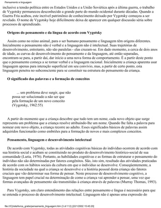 Pensamento e linguagem

inclusive a tensão política entre os Estados Unidos e a União Soviética após a última guerra, o trabalho
de Vygotsky permaneceu desconhecido a grande parte do mundo ocidental durante décadas. Quando a
Guerra Fria acabou, este incrível patrimônio de conhecimento deixado por Vygotsky começou a ser
revelado. O nome de Vygotsky hoje dificilmente deixa de aparecer em qualquer discussão séria sobre
processos de aprendizado.

   Origens do pensamento e da língua de acordo com Vygotsky

   Assim como no reino animal, para o ser humano pensamento e linguagem têm origens diferentes.
Inicialmente o pensamento não é verbal e a linguagem não é intelectual. Suas trajetórias de
desenvolvimento, entretanto, não são paralelas - elas cruzam-se. Em dado momento, a cerca de dois anos
de idade, as curvas de desenvolvimento do pensamento e da linguagem, até então separadas,
encontram-se para, a partir daí, dar início a uma nova forma de comportamento. É a partir deste ponto
que o pensamento começa a se tornar verbal e a linguagem racional. Inicialmente a criança aparenta usar
linguagem apenas para interação superficial em seu convívio, mas, a partir de certo ponto, esta
linguagem penetra no subconsciente para se constituir na estrutura do pensamento da criança.

   O significado das palavras e a formação de conceitos


           ... um problema deve surgir, que não
        possa ser solucionado a não ser que
        pela formação de um novo conceito
        (Vygotsky, 1962:55)


   A partir do momento que a criança descobre que tudo tem um nome, cada novo objeto que surge
representa um problema que a criança resolve atribuindo-lhe um nome. Quando lhe falta a palavra para
nomear este novo objeto, a criança recorre ao adulto. Esses significados básicos de palavras assim
adquiridos funcionarão como embriões para a formação de novos e mais complexos conceitos.

   Pensamento, linguagem e desenvolvimento intelectual

   De acordo com Vygotsky, todas as atividades cognitivas básicas do indivíduo ocorrem de acordo com
sua história social e acabam se constituindo no produto do desenvolvimento histórico-social de sua
comunidade (Luria, 1976). Portanto, as habilidades cognitivas e as formas de estruturar o pensamento do
indivíduo não são determinadas por fatores congênitos. São, isto sim, resultado das atividades praticadas
de acordo com os hábitos sociais da cultura em que o indivíduo se desenvolve. Conseqüentemente, a
história da sociedade na qual a criança se desenvolve e a história pessoal desta criança são fatores
cruciais que vão determinar sua forma de pensar. Neste processo de desenvolvimento cognitivo, a
linguagem tem papel crucial na determinação de como a criança vai aprender a pensar, uma vez que
formas avançadas de pensamento são transmitidas à criança através de palavras (Murray Thomas, 1993).

   Para Vygotsky, um claro entendimento das relações entre pensamento e língua é necessário para que
se entenda o processo de desenvolvimento intelectual. Linguagem não é apenas uma expressão do


 file:///C|/site/livros_gratis/pensamento_linguagem.htm (3 of 112) [22/1/2002 15:45:20]
 