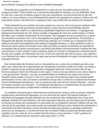 Pensamento e linguagem

provavelmente incapazes de acederem a uma verdadeira linguagem.

    Possuindo eles o aparelho vocal indispensável e a gama de sons necessários porque razão são
incapazes de falar? Yerkes atribui isso à ausência da capacidade de imitação, ou à sua debilidade. Pode
ter sido esta a causa dos resultados negativos das suas experiências, mas provavelmente ele não terá
razão ao ver nessa carência a causa fundamental da ausência de linguagem nos macacos. Embora ele a dê
como ponto assente, esta última tese é negada por tudo o que conhecemos do intelecto do chimpanzé.

   Yerkes dispunha de um excelente meio para comprovar a sua tese, meio esse que por qualquer razão
não utilizou e que muito gostaríamos de poder aplicar se disso tivéssemos possibilidade material:
excluiríamos o fator auditivo ao adestrarmos as qualidades lingüísticas dos animais. A linguagem não
depende necessariamente do som. Há por exemplo a linguagem de sinais dos surdos-mudos e a leitura
dos lábios, que é também interpretação de movimentos. Nas linguagens dos povos primitivos, os gestos
são utilizados em paralelo com o som e desempenham um papel de certa importância. Em princípio, a
linguagem não depende da natureza do material que emprega. Se é verdade que os chimpanzés têm o
intelecto necessário para adquirirem algo análogo à linguagem humana, e o único problema reside no
fato de não serem capazes de imitação vocal, então deveriam ser capazes de dominar nas experiências
um qualquer tipo de gestos convencionais, cuja função psicológica seria precisamente a mesma dos sons
convencionais. Como o próprio Yerkes conjectura, poder-se-ia treinar os chimpanzés a utilizarem gestos
de mão, por exemplo, em substituição dos sons. O meio de expressão não está em causa; o que importa é
o uso funcional dos signos, de quaisquer signos que possam desempenhar um papel correspondente ao da
linguagem humana.

    Este método ainda não foi posto à prova e não podemos ter a certeza dos resultados que daria, mas
tudo o que conhecemos do comportamento dos chimpanzés, incluindo os dados de Yerkes. nos obriga a
arredar a esperança de que pudessem aprender a linguagem funcional. Nunca ouvimos falar de que
houvesse qualquer indício de utilização sua dos signos. A única coisa que sabemos com certeza objetiva
e, não que possuem “ideação”, mas que, em determinadas circunstâncias são capazes de executar
utensílios muito simples e recorrer a “desvios” e que estas circunstâncias exigem uma situação global
perfeitamente visível e clara. Em todos os problemas em que não se verificava a existência de estruturas
visuais imediatamente perceptíveis, e que se centravam num outro tipo de estrutura diferente, – um tipo
de estrutura mecânica, por exemplo – os chimpanzés abandonavam o comportamento de tipo intuitivo
para adotarem muito pura e simplesmente o método de tentativas e erros.

   As condições necessárias para o funcionamento intelectual dos macacos serão as mesmas condições
exigidas para a descoberta da linguagem, ou o uso funcional dos signos? De maneira nenhuma. A
descoberta da linguagem não pode depender em caso nenhum de uma configuração ótica. Exige uma
operação intelectual de tipo diferente e não temos quaisquer indicações que nos digam que tal operação
se encontra ao alcance dos chimpanzés e a maior parte dos investigadores admitem a hipótese de que eles
carecem de tal capacidade: esta carência pode ser a principal diferença entre o intelecto dos chimpanzés e
o dos homens Koehler introduziu o termo Einsicht (intuição) para designar as operações intelectuais
acessíveis aos chimpanzés. A escolha do termo não é acidental. Kafka assinalou que Koehler parece
significar com ele a ação de ver no sentido literal do termo e só por extensão a “visão” genérica de
relações, ou a compreensão por oposição à ação cega (17)(17, p 130).



 file:///C|/site/livros_gratis/pensamento_linguagem.htm (30 of 112) [22/1/2002 15:45:21]
 