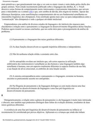 Pensamento e linguagem

mais primitivas e que geneticamente tem algo a ver com os sinais visuais e orais dados pelos chefes dos
grupos animais. Num estudo recentemente publicado sobre a linguagem das abelhas, K. v. Frisch
descreve certas formas de comportamento muito interessantes e teoricamente importantes, que servem
para o intercâmbio ou o contato (10) e que, sem sombra de dúvida, têm origem no instinto. Apesar das
diferenças fenotípicas, estas manifestações comportamentais são no seu fundamental semelhantes ao
intercâmbio lingüístico dos chimpanzés. Esta similitude aponta mais uma vez para independência entre a
“comunicação” dos chimpanzés e toda e qualquer atividade intelectual.

   Empreendemos esta análise de diversos estudos da linguagem e do intelecto dos macacos para
elucidarmos a relação entre o pensamento e a linguagem no desenvolvimento filogenético destas funções.
Podemos agora resumir as nossas conclusões, que nos serão úteis para o prosseguimento da análise do
problema:


                (1) 0 pensamento e a linguagem têm raízes genéticas diferentes.


                (2) As duas funções desenvolvem-se segundo trajetórias diferentes e independentes.


                (3) Não há nenhuma relação nítida e constante entre elas.


               (4) Os antropóides revelam um intelecto que, sob certos aspectos (a utilização
            embrionária dos instrumentos) é semelhante ao dos homens e uma linguagem também algo
            semelhante à humana, mas em aspectos totalmente diferentes (o aspecto fonético da sua fala,
            a sua função de alívio emocional, os embriões de uma função social).


               (5) A estreita correspondência entre o pensamento e a linguagem, existente no homem,
            encontra-se praticamente ausente nos antropóides.


               (6) Na filogenia do pensamento e da linguagem distingue-se com muita clareza uma fase
            pré-intelectual no desenvolvimento da linguagem e uma fase pré-linguística no
            desenvolvimento do pensamento.

II

   Ontogeneticamente, a relação entre a gênese do pensamento e a da linguagem é muito mais intrincada
e obscura; mas também aqui poderemos distinguir duas linhas de evolução distintas, resultantes de duas
raízes genéticas diferentes.

   A existência de uma fase pré-linguística do desenvolvimento do pensamento na infância só
recentemente foi corroborada por provas objetivas. Aplicaram-se a crianças que ainda não tinham


     file:///C|/site/livros_gratis/pensamento_linguagem.htm (32 of 112) [22/1/2002 15:45:21]
 