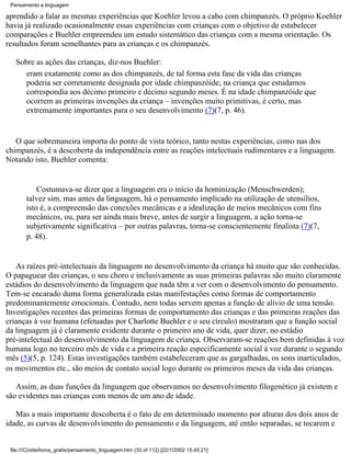 Pensamento e linguagem

aprendido a falar as mesmas experiências que Koehler levou a cabo com chimpanzés. O próprio Koehler
havia já realizado ocasionalmente essas experiências com crianças com o objetivo de estabelecer
comparações e Buehler empreendeu um estudo sistemático das crianças com a mesma orientação. Os
resultados foram semelhantes para as crianças e os chimpanzés.

   Sobre as ações das crianças, diz-nos Buehler:
      eram exatamente como as dos chimpanzés, de tal forma esta fase da vida das crianças
      poderia ser corretamente designada por idade chimpanzóide; na criança que estudamos
      correspondia aos décimo primeiro e décimo segundo meses. É na idade chimpanzóide que
      ocorrem as primeiras invenções da criança – invenções muito primitivas, é certo, mas
      extremamente importantes para o seu desenvolvimento (7)(7, p. 46).


   O que sobremaneira importa do ponto de vista teórico, tanto nestas experiências, como nas dos
chimpanzés, é a descoberta da independência entre as reações intelectuais rudimentares e a linguagem.
Notando isto, Buehler comenta:


            Costumava-se dizer que a linguagem era o início da hominização (Menschwerden);
        talvez sim, mas antes da linguagem, há o pensamento implicado na utilização de utensílios,
        isto é, a compreensão das conexões mecânicas e a idealização de meios mecânicos com fins
        mecânicos, ou, para ser ainda mais breve, antes de surgir a linguagem, a ação torna-se
        subjetivamente significativa – por outras palavras, torna-se conscientemente finalista (7)(7,
        p. 48).


   As raízes pré-intelectuais da linguagem no desenvolvimento da criança há muito que são conhecidas.
O papaguear das crianças, o seu choro e inclusivamente as suas primeiras palavras são muito claramente
estádios do desenvolvimento da linguagem que nada têm a ver com o desenvolvimento do pensamento.
Tem-se encarado duma forma generalizada estas manifestações como formas de comportamento
predominantemente emocionais. Contudo, nem todas servem apenas a função de alívio de uma tensão.
Investigações recentes das primeiras formas de comportamento das crianças e das primeiras reações das
crianças à voz humana (efetuadas por Charlotte Buehler e o seu círculo) mostraram que a função social
da linguagem já é claramente evidente durante o primeiro ano de vida, quer dizer, no estádio
pré-intelectual do desenvolvimento da linguagem de criança. Observaram-se reações bem definidas à voz
humana logo no terceiro mês de vida e a primeira reação especificamente social à voz durante o segundo
mês (5)(5, p. 124). Estas investigações também estabeleceram que as gargalhadas, os sons inarticulados,
os movimentos etc., são meios de contato social logo durante os primeiros meses da vida das crianças.

   Assim, as duas funções da linguagem que observamos no desenvolvimento filogenético já existem e
são evidentes nas crianças com menos de um ano de idade.

   Mas a mais importante descoberta é o fato de em determinado momento por alturas dos dois anos de
idade, as curvas de desenvolvimento do pensamento e da linguagem, até então separadas, se tocarem e


 file:///C|/site/livros_gratis/pensamento_linguagem.htm (33 of 112) [22/1/2002 15:45:21]
 