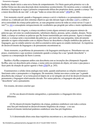 Pensamento e linguagem

fundirem, dando início a uma nova forma de comportamento. Foi Stern quem pela primeira vez e da
melhor forma nos deu uma descrição deste momentoso acontecimento. Ele mostrou como a vontade de
dominar a linguagem se segue à primeira compreensão difusa dos propósitos desta, quando a criança “faz
a maior descoberta da sua vida”, a de que “todas as coisas têm um nome” (40)(40, p. 108).

    Este momento crucial, quando a linguagem começa a servir o intelecto e os pensamentos começam a
oralizar-se, é indicado por dois sintomas objetivos que não deixam lugar a dúvidas: (1)(1), a súbita e
ativa curiosidade da criança pelas palavras, as suas perguntas acerca de todas as coisas novas (“o que é
isto?”) e, (ii) o conseqüente enriquecimento do vocabulário que progride por saltos e muito rapidamente.

    Antes do ponto de viragem, a criança reconhece (como alguns animais) um pequeno número de
palavras que, tal como no condicionamento, substituem objetos, pessoas, ações, estados, desejos. Nessa
idade, a criança só conhece as palavras que lhe foram transmitidas por outras pessoas. Agora a situação
altera-se: a criança sente a necessidade das palavras e, por meio das suas perguntas, tenta ativamente
aprender os signos relacionados com os objetos Parece ter descoberto a função simbólica das palavras. A
linguagem, que no estádio anterior era afetiva-conotativa entra agora no estádio intelectual. As trajetórias
do desenvolvimento da linguagem e do pensamento encontraram-se.

   Neste momento, os problemas do pensamento e da linguagem entrelaçam-se. Detenhamo-nos um
pouco, examinemos o que acontece exatamente quando a criança faz a sua “grande descoberta” e
vejamos se a interpretação de Stern é correta.

   Buehler e Koffka comparam ambos esta descoberta com as invenções dos chimpanzés Segundo
Koffka, uma vez descoberto pela criança, o nome entra na estrutura do objeto, tal como o pau passa a
fazer parte da situação de querer agarrar o fruto (20)(20, p. 243).

   Examinaremos a solidez desta analogia mais tarde, quando analisarmos as relações estruturais e
funcionais entre o pensamento e a linguagem. De momento, limitar-nos-emos a notar que “a grande
descoberta das crianças” só se torna possível depois de se ter atingido um nível de desenvolvimento do
pensamento e linguagem relativamente elevado. Por outras palavras, a linguagem não pode ser
“descoberta” sem o pensamento.

   Em resumo, devemos concluir que:


           (1) No seu desenvolvimento ontogenético, o pensamento e a linguagem têm raízes
        diferentes.


           (2) No desenvolvimento lingüístico da criança, podemos estabelecer com toda a certeza
        uma fase pré-intelectual no desenvolvimento lingüístico da criança – e no seu
        desenvolvimento intelectual podemos estabelecer uma fase pré-lingüística.


            3) A determinada altura estas duas trajetórias encontram-se e, em conseqüência disso, o

 file:///C|/site/livros_gratis/pensamento_linguagem.htm (34 of 112) [22/1/2002 15:45:21]
 