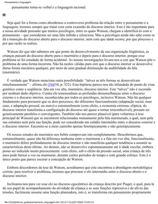 Pensamento e linguagem

         pensamento torna-se verbal e a linguagem racional.

III

   Seja qual for a forma como abordemos o controverso problema da relação entre o pensamento e a
linguagem, teremos sempre que tratar com certa exaustão do discurso interior. Este é tão importante para
a nossa atividade pensante que muitos psicólogos, entre os quais Watson, chegam a identificá-lo com o
pensamento – que consideram ser uma fala inibida e silenciosa. Mas a psicologia ainda não sabe como se
dá a transição do discurso aberto para o discurso interior, nem com que idade ocorre, por que processo e
por que razão se realiza.

   Watson diz que não sabemos em que ponto do desenvolvimento da sua organização lingüística, as
crianças passam do discurso aberto para o murmúrio e depois para o discurso interior, porque esse
problema só foi estudado de forma acidental. As nossas investigações levam-nos a crer que Watson põe o
problema de uma forma incorreta. Não há razões válidas para crer que o discurso interior se desenvolve
duma forma mecânica qualquer, por meio de uma gradual diminuição da audibilidade da fala
(murmúrio).

   É verdade que Watson menciona outra possibilidade: “talvez as três formas se desenvolvam
simultaneamente” – afirma ele (54)(54, p. 322). Esta hipótese parece-nos tão infundada do ponto de vista
genético como a seqüência: fala em voz alta, murmúrio, discurso interior. Este “talvez” não é escorado
por nenhum dado objetivo. Contra ele testemunham as profundas dessemelhanças entre o discurso
externo e o discurso interior, reconhecidas por todos os psicólogos, inclusive Watson. Não há qualquer
fundamento para presumir que os dois processos, tão diferentes funcionalmente (adaptação social, num
caso, e adaptação pessoal, no outro) e estruturalmente (com efeito, a economia extrema, elíptica, do
discurso interior transforma a configuração do discurso até quase o tornar irreconhecível), possam ser
geneticamente paralelos e convergentes. Também não nos parece plausível (para voltarmos à tese
principal de Watson) que se encontrem relacionadas mutuamente pela fala murmurada, a qual, nem pela
sua estrutura nem pela sua função, pode ser considerada um estádio intermédio entre o discurso exterior e
o discurso interior. Encontra-se a meio caminho apenas fenotipicamente e não genotipicamente.

   Os nossos estudos do murmúrio nos bebês comprovam isto completamente. Descobrimos que,
estruturalmente, quase não há diferença nenhuma entre o murmurar e a fala em voz alta; funcionalmente,
o murmúrio difere profundamente do discurso interior e não manifesta qualquer tendência a assumir as
características deste último. Ao demais, não se desenvolve espontaneamente até à idade escolar, embora
possa ser induzido muito precocemente: com efeito, sob o efeito da pressão social, uma criança de três
anos pode baixar a voz ou murmurar, durante curtos períodos de tempo e com grande esforço. Este é o
único ponto que parece escorar a concepção de Watson.

   Embora discordemos da tese de Watson, acreditamos que este encontrou a abordagem metodológica
correta: para resolver o problema, teremos que procurar o elo intermédio entre o discurso aberto e o
discurso interior.

   Inclinamo-nos para ver esse elo no discurso egocêntrico da criança descrito por Piaget, o qual, para lá
do seu papel de acompanhamento da atividade da criança e as suas funções repressiva e de alívio das
tensões, facilmente assume uma função planeadora, isto é, se transforma em pensamento propriamente

  file:///C|/site/livros_gratis/pensamento_linguagem.htm (35 of 112) [22/1/2002 15:45:21]
 