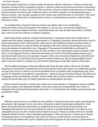 Pensamento e linguagem

desenvolvimento lingüístico é o último estádio do discurso interior, silencioso. Continua a haver uma
interação constante entre as operações externas e internas e cada uma das formas converte-se incansável
e incessantemente na outra e vice-versa. Pela sua forma, o discurso interior pode aproximar-se muito do
discurso externo ou tornar-se até exatamente igual a este último, quando serve de preparação para o
discurso externo – por exemplo, quando se está a pensar uma conferência que se vai proferir. Não existe
qualquer divisão nítida entre o comportamento interno e o comportamento externo e cada um deles
influencia o outro.

   Ao considerarmos a função do discurso interior nos adultos após se ter completado o
desenvolvimento, temos de perguntar a nós próprios se, no seu caso, os processos lingüísticos e
intelectivos têm uma relação necessária, se podemos passar um traço de igual entre ambos. Também
aqui, como no caso dos animais, a resposta é negativa.

   Esquematicamente, podemos imaginar o pensamento e a linguagem como dois círculos que se
intersectam Nas regiões sobrepostas, o pensamento e a linguagem coincidem, produzindo assim o que se
chama pensamento verbal. O pensamento verbal, porém, não engloba de maneira nenhuma todas as
formas de pensamento ou todas as formas de linguagem. Há uma vasta área de pensamento que não
apresenta nenhuma relação direta com a linguagem. O pensamento manifestado na utilização de
utensílios encontra-se incluído nesta área, tal como acontece com o pensamento prático em geral. Além
disso, as investigações levadas a cabo pelos psicólogos da escola de Wuerzburg demonstraram que o
pensamento pode funcionar sem quaisquer imagens verbais ou movimentos lingüísticos detectáveis por
auto-observação. As experiências mais recentes mostram também que não há correspondência direta
entre o discurso interior e a língua ou os movimentos da laringe do indivíduo sujeito à observação.

    Não há também quaisquer razões psicológicas para fazer decorrer todas as formas de atividade
lingüística do pensamento. Nenhum processo de pensamento estará com certeza a ser mobilizado quando
um indivíduo recita em silêncio um poema aprendido de cor ou quando repete mentalmente uma, frase
que lhe foi fornecida com propósitos experimentais – apesar do que possa pensar Watson. Por último, há
a linguagem lírica suscitada pela emoção. Embora tenha todas as marcas auditivas da fala, dificilmente
poderá ser classificada como atividade intelectual no sentido próprio do termo.

   Somos portanto forçados a concluir que a fusão entre o pensamento e a linguagem, tanto nos adultos
como nas crianças é um fenômeno limitado a uma área circunscrita. O pensamento não verbal e a
linguagem não intelectual não participam desta fusão e só indiretamente são afetados pelos processos do
pensamento verbal

IV

   Podemos agora resumir os resultados da nossa análise. Começamos por tentar seguir a genealogia do
pensamento e da linguagem até às suas raízes, utilizando os dados da psicologia comparativa. Estes
dados são insuficientes para detectarmos as trajetórias de desenvolvimento do pensamento e da
linguagem pré-humanos com um grau mínimo de certeza. A questão fundamental, a de saber-se se os
antropóides possuem ou não o mesmo tipo de intelecto do que o homem, é ainda controversa. Koehler
responde afirmativamente, outros respondem pela negativa. Mas seja qual for a solução que as futuras
investigações derem a este problema, uma coisa é já clara: no mundo animal, o percurso para um
intelecto de tipo humano não é igual à trajetória para uma linguagem de tipo humano; o pensamento e a

 file:///C|/site/livros_gratis/pensamento_linguagem.htm (37 of 112) [22/1/2002 15:45:21]
 