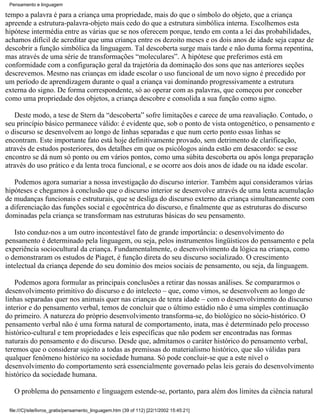 Pensamento e linguagem

tempo a palavra é para a criança uma propriedade, mais do que o símbolo do objeto, que a criança
apreende a estrutura-palavra-objeto mais cedo do que a estrutura simbólica interna. Escolhemos esta
hipótese intermédia entre as várias que se nos oferecem porque, tendo em conta a lei das probabilidades,
achamos difícil de acreditar que uma criança entre os dezoito meses e os dois anos de idade seja capaz de
descobrir a função simbólica da linguagem. Tal descoberta surge mais tarde e não duma forma repentina,
mas através de uma série de transformações “moleculares”. A hipótese que preferimos está em
conformidade com a configuração geral da trajetória da dominação dos sons que nas anteriores seções
descrevemos. Mesmo nas crianças em idade escolar o uso funcional de um novo signo é precedido por
um período de aprendizagem durante o qual a criança vai dominando progressivamente a estrutura
externa do signo. De forma correspondente, só ao operar com as palavras, que começou por conceber
como uma propriedade dos objetos, a criança descobre e consolida a sua função como signo.

   Deste modo, a tese de Stern da “descoberta” sofre limitações e carece de uma reavaliação. Contudo, o
seu princípio básico permanece válido: é evidente que, sob o ponto de vista ontogenético, o pensamento e
o discurso se desenvolvem ao longo de linhas separadas e que num certo ponto essas linhas se
encontram. Este importante fato está hoje definitivamente provado, sem detrimento de clarificação,
através de estudos posteriores, dos detalhes em que os psicólogos ainda estão em desacordo: se esse
encontro se dá num só ponto ou em vários pontos, como uma súbita descoberta ou após longa preparação
através do uso prático e da lenta troca funcional, e se ocorre aos dois anos de idade ou na idade escolar.

   Podemos agora sumariar a nossa investigação do discurso interior. Também aqui consideramos várias
hipóteses e chegamos à conclusão que o discurso interior se desenvolve através de uma lenta acumulação
de mudanças funcionais e estruturais, que se desliga do discurso externo da criança simultaneamente com
a diferenciação das funções social e egocêntrica do discurso, e finalmente que as estruturas do discurso
dominadas pela criança se transformam nas estruturas básicas do seu pensamento.

   Isto conduz-nos a um outro incontestável fato de grande importância: o desenvolvimento do
pensamento é determinado pela linguagem, ou seja, pelos instrumentos lingüísticos do pensamento e pela
experiência sociocultural da criança. Fundamentalmente, o desenvolvimento da lógica na criança, como
o demonstraram os estudos de Piaget, é função direta do seu discurso socializado. O crescimento
intelectual da criança depende do seu domínio dos meios sociais de pensamento, ou seja, da linguagem.

   Podemos agora formular as principais conclusões a retirar das nossas análises. Se compararmos o
desenvolvimento primitivo do discurso e do intelecto – que, como vimos, se desenvolvem ao longo de
linhas separadas quer nos animais quer nas crianças de tenra idade – com o desenvolvimento do discurso
interior e do pensamento verbal, temos de concluir que o último estádio não é uma simples continuação
do primeiro. A natureza do próprio desenvolvimento transforma-se, do biológico no sócio-histórico. O
pensamento verbal não é uma forma natural de comportamento, inata, mas é determinado pelo processo
histórico-cultural e tem propriedades e leis específicas que não podem ser encontradas nas formas
naturais do pensamento e do discurso. Desde que, admitamos o caráter histórico do pensamento verbal,
teremos que o considerar sujeito a todas as premissas do materialismo histórico, que são válidas para
qualquer fenômeno histórico na sociedade humana. Só pode concluir-se que a este nível o
desenvolvimento do comportamento será essencialmente governado pelas leis gerais do desenvolvimento
histórico da sociedade humana.

   O problema do pensamento e linguagem estende-se, portanto, para além dos limites da ciência natural

 file:///C|/site/livros_gratis/pensamento_linguagem.htm (39 of 112) [22/1/2002 15:45:21]
 