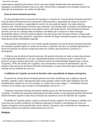 Pensamento e linguagem

conhecimento adquirido pela criança. Existe uma inter-relação fundamental entre pensamento e
linguagem, um proporcionando recursos ao outro. Desta forma a linguagem tem um papel essencial na
formação do pensamento e do caráter do indivíduo.

   Zona de desenvolvimento próximo

    Um dos princípios básicos da teoria de Vygotsky é o conceito de "zona de desenvolvimento próximo".
Zona de desenvolvimento próximo representa a diferença entre a capacidade da criança de resolver
problemas por si própria e a capacidade de resolvê-los com ajuda de alguém. Em outras palavras,
teríamos uma "zona de desenvolvimento auto-suficiente" que abrange todas as funções e atividades que a
criança consegue desempenhar por seus próprios meios, sem ajuda externa. Zona de desenvolvimento
próximo, por sua vez, abrange todas as funções e atividades que a criança ou o aluno consegue
desempenhar apenas se houver ajuda de alguém. Esta pessoa que intervém para orientar a criança pode
ser tanto um adulto (pais, professor, responsável, instrutor de língua estrangeira) quanto um colega que já
tenha desenvolvido a habilidade requerida.

   Uma analogia interessante nos vem à mente quando pensamos em zona de desenvolvimento próximo.
Em mecânica, quando regula-se o ponto de um motor a explosão, este deve ser ajustado ligeiramente à
frente do momento de máxima compressão dentro do cilindro, para maximizar a potência e o
desempenho.

   A idéia de zona de desenvolvimento próximo é de grande relevância em todas as áreas educacionais.
Uma implicação importante é a de que o aprendizado humano é de natureza social e é parte de um
processo em que a criança desenvolve seu intelecto dentro da intelectualidade daqueles que a cercam
(Vygotsky, 1978). De acordo com Vygotsky, uma característica essencial do aprendizado é que ele
desperta vários processos de desenvolvimento internamente, os quais funcionam apenas quando a criança
interage em seu ambiente de convívio.

   A influência de Vygotsky na teoria de Krashen sobre aprendizado de línguas estrangeiras

   O conceito de zona de desenvolvimento próximo tem clara semelhança com a hipótese input de
Krashen, segundo a qual o aprendizado ideal ocorre quando o aluno recebe input lingüístico de nível
imediatamente superior ao seu. Por exemplo, se o aluno estiver num estágio ‘i’, assimilação máxima
ocorrerá se ele receber input inteligível correspondendo a um nível ‘i + 1’.

   A hipótese acquisition-learning de Krashen também parece ter sido diretamente influenciada por
Vygotsky. O conceito de acquisition delineado por Krashen mostra-se uma aplicação perfeita da teoria de
desenvolvimento cognitivo como fruto da história da experiência social do indivíduo de Vygotsky.

   O trabalho de Vygotsky ajuda a explicar o desenvolvimento cognitivo do ser humano e também serve
como base das recentes tendências na lingüística aplicada em direção a metodologias de ensino de
línguas estrangeiras menos planificadas e mais naturais e humanas, mais comunicativas e baseadas na
experiência prática em ambientes multiculturais de convívio.

Prefácio


 file:///C|/site/livros_gratis/pensamento_linguagem.htm (4 of 112) [22/1/2002 15:45:20]
 