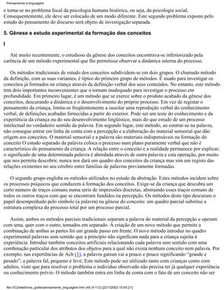 Pensamento e linguagem

e torna-se no problema focal da psicologia humana histórica, ou seja, da psicologia social.
Consequentemente, ele deve ser colocado de um modo diferente. Este segundo problema exposto pelo
estudo do pensamento do discurso será objeto de investigação separada.

5. Gênese e estudo experimental da formação dos conceitos

I

   Até muito recentemente, o estudioso da gênese dos conceitos encontrava-se inferiorizado pela
carência de um método experimental que lhe permitisse observar a dinâmica interna do processo.

   Os métodos tradicionais de estudo dos conceitos subdividem-se em dois grupos. O chamado método
da definição, com as suas variantes, é típico do primeiro grupo de métodos. É usado para investigar os
conceitos já formados na criança através da definição verbal dos seus conteúdos. No entanto, este método
tem dois importantes inconvenientes que o tornam inadequado para investigar o processo em
profundidade. Em primeiro lugar, é um método que se exerce sobre o produto acabado da gênese dos
conceitos, descurando a dinâmica e o desenvolvimento do próprio processo. Em vez de registar o
pensamento da criança, limita-se freqüentemente a suscitar uma reprodução verbal do conhecimento
verbal, de definições acabadas fornecidas a partir do exterior. Pode ser um teste do conhecimento e da
experiência da criança ou do seu desenvolvimento lingüístico, mais do que estudo de um processo
intelectual no verdadeiro sentido da palavra. Em segundo lugar, este método, ao centrar-se na palavra,
não consegue entrar em linha de conta com a percepção e a elaboração do material sensorial que dão
origem aos conceitos. O material sensorial e a palavra são materiais indispensáveis na formação do
conceito O estudo separado da palavra coloca o processo num plano puramente verbal que não é
característico do pensamento da criança. A relação entre o conceito e a realidade permanece por explicar;
o significado de uma determinada palavra é abordada através de outra palavra e esta operação, por muito
que nos permita descobrir, nunca nos dará um quadro dos conceitos da criança mas sim um registo das
relações existentes no seu cérebro entre famílias de palavras previamente formadas.

   O segundo grupo engloba os métodos utilizados no estudo da abstração. Estes métodos incidem sobre
os processos psíquicos que conduzem à formação dos conceitos. Exige-se da criança que descubra um
certo número de traços comuns numa série de impressões discretas, abstraindo esses traços comuns de
todos os outros traços com que se encontram fundidos na percepção. Os métodos deste tipo descuram o
papel desempenhado pelo símbolo (a palavra) na gênese do conceito: um quadro parcial substitui a
estrutura complexa do processo total por um processo parcial.

   Assim, ambos os métodos parciais tradicionais separam a palavra do material da percepção e operam
com uma, quer com o outro, tomados em separado. A criação de um novo método que permite a
combinação de ambas as partes foi um grande passo em frente. O novo método introduz no quadro
experimental palavras sem sentido que a princípio não significam nada para a criança sujeita à
experiência. Introduz também conceitos artificiais relacionando cada palavra sem sentido com uma
combinação particular dos atributos dos objetos para a qual não exista nenhum conceito nem palavra. Por
exemplo, nas experiências de Ach (1), a palavra gatsun vai a pouco e pouco significando “grande e
pesado”; a palavra fal, pequeno e leve; Este método pode ser utilizado tanto com crianças como com
adultos, visto que para resolver o problema o indivíduo observado não precisa ter já qualquer experiência
ou conhecimento prévio. O método também entra em linha de conta com o fato de um conceito não ser

    file:///C|/site/livros_gratis/pensamento_linguagem.htm (40 of 112) [22/1/2002 15:45:21]
 