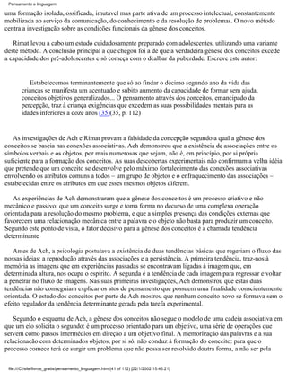 Pensamento e linguagem

uma formação isolada, ossificada, imutável mas parte ativa de um processo intelectual, constantemente
mobilizada ao serviço da comunicação, do conhecimento e da resolução de problemas. O novo método
centra a investigação sobre as condições funcionais da gênese dos conceitos.

   Rimat levou a cabo um estudo cuidadosamente preparado com adolescentes, utilizando uma variante
deste método. A conclusão principal a que chegou foi a de que a verdadeira gênese dos conceitos excede
a capacidade dos pré-adolescentes e só começa com o dealbar da puberdade. Escreve este autor:


           Estabelecemos terminantemente que só ao findar o décimo segundo ano da vida das
        crianças se manifesta um acentuado e súbito aumento da capacidade de formar sem ajuda,
        conceitos objetivos generalizados... O pensamento através dos conceitos, emancipado da
        percepção, traz à criança exigências que excedem as suas possibilidades mentais para as
        idades inferiores a doze anos (35)(35, p. 112)


   As investigações de Ach e Rimat provam a falsidade da concepção segundo a qual a gênese dos
conceitos se baseia nas conexões associativas. Ach demonstrou que a existência de associações entre os
símbolos verbais e os objetos, por mais numerosas que sejam, não é, em princípio, por si própria
suficiente para a formação dos conceitos. As suas descobertas experimentais não confirmam a velha idéia
que pretende que um conceito se desenvolve pelo máximo fortalecimento das conexões associativas
envolvendo os atributos comuns a todos – um grupo de objetos e o enfraquecimento das associações –
estabelecidas entre os atributos em que esses mesmos objetos diferem.

   As experiências de Ach demonstraram que a gênese dos conceitos é um processo criativo e não
mecânico e passivo; que um conceito surge e toma forma no decurso de uma complexa operação
orientada para a resolução do mesmo problema, e que a simples presença das condições externas que
favorecem uma relacionação mecânica entre a palavra e o objeto não basta para produzir um conceito.
Segundo este ponto de vista, o fator decisivo para a gênese dos conceitos é a chamada tendência
determinante

   Antes de Ach, a psicologia postulava a existência de duas tendências básicas que regeriam o fluxo das
nossas idéias: a reprodução através das associações e a persistência. A primeira tendência, traz-nos à
memória as imagens que em experiências passadas se encontravam ligadas à imagem que, em
determinada altura, nos ocupa o espírito. A segunda é a tendência de cada imagem para regressar e voltar
a penetrar no fluxo de imagens. Nas suas primeiras investigações, Ach demonstrou que estas duas
tendências não conseguiam explicar os atos de pensamento que possuem uma finalidade conscientemente
orientada. O estudo dos conceitos por parte de Ach mostrou que nenhum conceito novo se formava sem o
efeito regulador da tendência determinante gerada pela tarefa experimental.

   Segundo o esquema de Ach, a gênese dos conceitos não segue o modelo de uma cadeia associativa em
que um elo solicita o segundo: é um processo orientado para um objetivo, uma série de operações que
servem como passos intermédios em direção a um objetivo final. A memorização das palavras e a sua
relacionação com determinados objetos, por si só, não conduz à formação do conceito: para que o
processo comece terá de surgir um problema que não possa ser resolvido doutra forma, a não ser pela

 file:///C|/site/livros_gratis/pensamento_linguagem.htm (41 of 112) [22/1/2002 15:45:21]
 