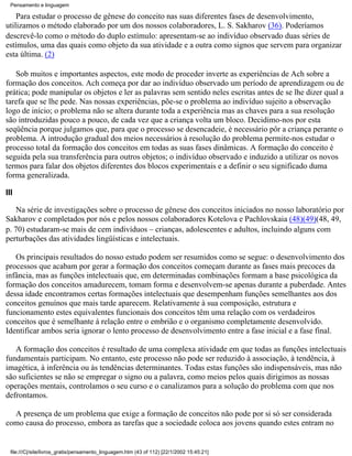 Pensamento e linguagem

    Para estudar o processo de gênese do conceito nas suas diferentes fases de desenvolvimento,
utilizamos o método elaborado por um dos nossos colaboradores, L. S. Sakharov (36). Poderíamos
descrevê-lo como o método do duplo estímulo: apresentam-se ao indivíduo observado duas séries de
estímulos, uma das quais como objeto da sua atividade e a outra como signos que servem para organizar
esta última. (2)

   Sob muitos e importantes aspectos, este modo de proceder inverte as experiências de Ach sobre a
formação dos conceitos. Ach começa por dar ao indivíduo observado um período de aprendizagem ou de
prática; pode manipular os objetos e ler as palavras sem sentido neles escritas antes de se lhe dizer qual a
tarefa que se lhe pede. Nas nossas experiências, põe-se o problema ao indivíduo sujeito a observação
logo de início; o problema não se altera durante toda a experiência mas as chaves para a sua resolução
são introduzidas pouco a pouco, de cada vez que a criança volta um bloco. Decidimo-nos por esta
seqüência porque julgamos que, para que o processo se desencadeie, é necessário pôr a criança perante o
problema. A introdução gradual dos meios necessários à resolução do problema permite-nos estudar o
processo total da formação dos conceitos em todas as suas fases dinâmicas. A formação do conceito é
seguida pela sua transferência para outros objetos; o indivíduo observado e induzido a utilizar os novos
termos para falar dos objetos diferentes dos blocos experimentais e a definir o seu significado duma
forma generalizada.

III

   Na série de investigações sobre o processo de gênese dos conceitos iniciados no nosso laboratório por
Sakharov e completados por nós e pelos nossos colaboradores Kotelova e Pachlovskaia (48)(49)(48, 49,
p. 70) estudaram-se mais de cem indivíduos – crianças, adolescentes e adultos, incluindo alguns com
perturbações das atividades lingüísticas e intelectuais.

   Os principais resultados do nosso estudo podem ser resumidos como se segue: o desenvolvimento dos
processos que acabam por gerar a formação dos conceitos começam durante as fases mais precoces da
infância, mas as funções intelectuais que, em determinadas combinações formam a base psicológica da
formação dos conceitos amadurecem, tomam forma e desenvolvem-se apenas durante a puberdade. Antes
dessa idade encontramos certas formações intelectuais que desempenham funções semelhantes aos dos
conceitos genuínos que mais tarde aparecem. Relativamente à sua composição, estrutura e
funcionamento estes equivalentes funcionais dos conceitos têm uma relação com os verdadeiros
conceitos que é semelhante à relação entre o embrião e o organismo completamente desenvolvido.
Identificar ambos seria ignorar o lento processo de desenvolvimento entre a fase inicial e a fase final.

   A formação dos conceitos é resultado de uma complexa atividade em que todas as funções intelectuais
fundamentais participam. No entanto, este processo não pode ser reduzido à associação, à tendência, à
imagética, à inferência ou às tendências determinantes. Todas estas funções são indispensáveis, mas não
são suficientes se não se empregar o signo ou a palavra, como meios pelos quais dirigimos as nossas
operações mentais, controlamos o seu curso e o canalizamos para a solução do problema com que nos
defrontamos.

  A presença de um problema que exige a formação de conceitos não pode por si só ser considerada
como causa do processo, embora as tarefas que a sociedade coloca aos jovens quando estes entram no


  file:///C|/site/livros_gratis/pensamento_linguagem.htm (43 of 112) [22/1/2002 15:45:21]
 