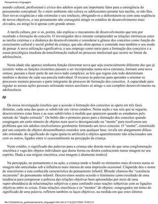 Pensamento e linguagem

mundo cultural, profissional e cívico dos adultos sejam um importante fator para a emergência do
pensamento conceptual. Se o meio ambiente não coloca os adolescentes perante tais tarefas, se não lhes
fizer novas exigências e não estimular o seu intelecto, obrigando-os a defrontarem-se com uma seqüência
de novos objetivos, o seu pensamento não conseguirá atingir os estádios de desenvolvimento mais
elevados, ou atingi-lo-á apenas com grande atraso.

    A tarefa cultura, por si só, porém, não explicas o mecanismo de desenvolvimento que tem por
resultado a formação do conceito. O investigador deve intentar compreender as relações intrínsecas entre
as tarefas externas e a dinâmica do desenvolvimento e considerar a gênese dos conceitos como função do
crescimento cultural e social global da criança, que não afeta apenas o conteúdo mas também o seu modo
de pensar A nova utilização significativa, o seu emprego como meio para a formação dos conceitos é a
causa psicológica imediata da transformação radical no processo intelectual que ocorre no limiar da
adolescência.

   Nesta idade não aparece nenhuma função elementar nova que seja essencialmente diferente das que já
existem: todas as funções existentes passam a ser incorporadas numa nova estrutura, formam uma nova
síntese, passam a fazer parte de um novo todo complexo; as leis que regem este todo determinam
também o destino de cada sua parcela individual. O recurso às palavras para aprender a orientar os
processos mentais pessoais e parte integrante do processo de formação dos conceitos. A capacidade para
regular as nossas ações pessoais utilizando meios auxiliares só atinge o seu completo desenvolvimento na
adolescência

IV

   Da nossa investigação resultou que a acessão à formação dos conceitos se opera em três fases
distintas, cada uma das quais se subdivide em vários estádios. Nesta seção e nas seis que se seguem,
descreveremos estas fases e as suas subdivisões à medida que aparecem quando as estudamos pelo
método do “duplo estímulo”. Os bebês dão o primeiro passo para a formação dos conceitos quando
congregam um certo número de objetos num acervo desorganizado ou “monte” para resolverem um
problema que nós adultos resolveríamos geralmente formando um novo conceito. O “monte”, constituído
por um conjunto de objetos dessemelhantes reunidos sem qualquer base. revela um alargamento difuso
não orientado, do significado do signo (palavra artificial) a objetos aparentemente não relacionados uns
com os outros, ligados entre si ocasionalmente na percepção da criança.

   Neste estádio, o significado das palavras para a criança não denota mais do que uma conglomeração
sincrética e vaga dos objetos individuais que duma forma ou doutra coalesceram numa imagem no seu
espírito. Dada a sua origem sincrética, essa imagem é altamente instável.

   Na percepção, no pensamento e na ação, a criança tende a fundir os elementos mais diversos numa só
imagem não articuladas sob a influência mais intensa de uma impressão ocasional. Claparède deu o nome
de sincretismo a esta conhecida característica do pensamento infantil; Blonski chamou-lhe “coerência
incoerente” do pensamento infantil. Descrevemos noutra ocasião o fenômeno como resultado de uma
tendência para compensar a pobreza das relações objetivas bem apreendidas por meio de uma
super-abundância de relacionações subjetivas e para confundir estas reações subjetivas com as ligações
objetivas entre as coisas. Estas relações sincréticas e os “montes” de objetos: congregados em torno do
significado de uma palavra, refletem também os laços objetivos, na medida em que estes últimos

 file:///C|/site/livros_gratis/pensamento_linguagem.htm (44 of 112) [22/1/2002 15:45:21]
 