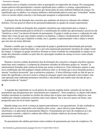 Pensamento e linguagem

coincidirem com as relações existentes entre as percepções ou impressões da criança. Por conseguinte,
muitas palavras têm parcialmente o mesmo significado para o adulto e a criança, especialmente as
palavras que se referem a objetos concretos que fazem parte do meio ambiente habitual da criança. Os
significados que os adultos e as crianças atribuem a determinada palavra como que “coincidem” muitas
vezes no mesmo objeto concreto e isto basta para assegurar a compreensão mútua.

   A primeira fase da formação dos conceitos que acabamos de descrever subsume três estádios
distintos. Foi-nos possível observá-los pormenorizadamente no quadro do estudo experimental.

   O primeiro estádio na formação dos conjuntos sincréticos que representam para a criança o
significado de determinada palavra artificial é a manifestação do estádio das aproximações sucessivas (de
“tentativas e erros”) no desenvolvimento do pensamento. O grupo é criado ao acaso e a adjunção de cada
objeto não é mais do que uma simples tentativa ou hipótese, o objeto é imediatamente substituído por
outro, mal se verifica que a hipótese é errada, isto é, quando o experimentador volta o objeto e mostra
que este tem um nome diferente,

   Durante o estádio que se segue, a composição do grupo é grandemente determinada pela posição
espacial dos objetos experimentados, isto é, por uma organização puramente sincrética do campo visual
da criança. A imagem ou grupo sincréticos formam-se como resultado da contiguidade no espaço ou no
tempo dos elementos isolados ou pelo fato de a percepção imediata da criança os levar a uma relação
mais complexa.

   Durante o terceiro estádio da primeira fase da formação dos conceitos a imagem sincrética repousa
numa base mais complexa: é composta de elementos retirados de diferentes grupos ou “montes” já
anteriormente formados pela criança da forma que acima se descreveu. Estes elementos sujeitos a uma
nova combinação não têm qualquer relação intrínseca entre si, de forma que a nova formação possui a
mesma “coerência incoerente” que os primeiros conjuntos. A única diferença reside no fato de que ao
tentar dar significado a um novo nome a criança já consegue seguir uma operação a dois tempos, mas
esta operação mais elaborada permanece sincrética e não produz uma ordem mais elevada do que a
simples reunião de “montes”.

V

   A segunda fase importante na via da gênese do conceito engloba muitas variações de um tipo de
pensamento que designaremos por “pensamento por complexos”. Num complexo, os objetos individuais
isolados encontram-se reunidos no cérebro da criança não só pelas suas impressões subjetivas, mas
também por relações realmente existentes entre esses objetos. Isto é um novo passo em frente, uma
progressão para um nível muito superior.

   Quando atinge esse nível a criança já superou parcialmente o seu egocentrismo. Já não confunde as
relações entre as suas impressões com relações entre coisas – passo decisivo para abandonar o
sincretismo e se aproximar do pensamento objetivo. O pensamento por meio de complexos já é um
pensamento coerente e objetivo, embora não reflita as relações objetivas da mesma forma que o
pensamento conceptual.

    No pensamento dos adultos persistem certos resíduos do pensamento por meio de complexos. Os

 file:///C|/site/livros_gratis/pensamento_linguagem.htm (45 of 112) [22/1/2002 15:45:21]
 