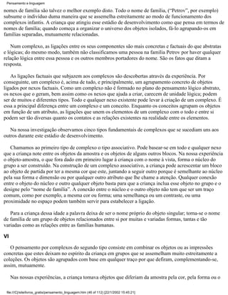 Pensamento e linguagem

nomes de família são talvez o melhor exemplo disto. Todo o nome de família, (“Petrov”, por exemplo)
subsume o indivíduo duma maneira que se assemelha estreitamente ao modo de funcionamento dos
complexos infantis. A criança que atingiu esse estádio de desenvolvimento como que pensa em termos de
nomes de família; quando começa a organizar o universo dos objetos isolados, fá-lo agrupando-os em
famílias separadas, mutuamente relacionadas.

    Num complexo, as ligações entre os seus componentes são mais concretas e factuais do que abstratas
e lógicas; do mesmo modo, também não classificamos uma pessoa na família Petrov por haver qualquer
relação lógica entre essa pessoa e os outros membros portadores do nome. São os fatos que ditam a
resposta.

   As ligações factuais que subjazem aos complexos são descobertas através da experiência. Por
conseguinte, um complexo é, acima de tudo, e principalmente, um agrupamento concreto de objetos
ligados por nexos factuais. Como um complexo não é formado no plano do pensamento lógico abstrato,
os nexos que o geram, bem assim como os nexos que ajuda a criar, carecem de unidade lógica; podem
ser de muitos e diferentes tipos. Todo e qualquer nexo existente pode levar à criação de um complexo. É
essa a principal diferença entre um complexo e um conceito. Enquanto os conceitos agrupam os objetos
em função de um atributo, as ligações que unem os elementos de um complexo com o todo e entre si
podem ser tão diversas quanto os contatos e as relações existentes na realidade entre os elementos.

   Na nossa investigação observamos cinco tipos fundamentais de complexos que se sucediam uns aos
outros durante este estádio de desenvolvimento.

   Chamamos ao primeiro tipo de complexo o tipo associativo. Pode basear-se em todo e qualquer nexo
que a criança note entre os objetos da amostra e os objetos de alguns outros blocos. Na nossa experiência
o objeto-amostra, o que fora dado em primeiro lugar à criança com o nome à vista, forma o núcleo do
grupo a ser construído. Na construção de um complexo associativo, a criança pode acrescentar um bloco
ao objeto de partida por ter a mesma cor que este, juntando a seguir outro porque é semelhante ao núcleo
pela sua forma e dimensão ou por qualquer outro atributo que lhe chame a atenção. Qualquer conexão
entre o objeto do núcleo e outro qualquer objeto basta para que a criança inclua esse objeto no grupo e o
designe pelo “nome de família”. A conexão entre o núcleo e o outro objeto não tem que ser um traço
comum, como por exemplo, a mesma cor ou forma; uma semelhança ou um contraste, ou uma
proximidade no espaço podem também servir para estabelecer a ligação.

   Para a criança dessa idade a palavra deixa de ser o nome próprio do objeto singular; torna-se o nome
de família de um grupo de objetos relacionados entre si por muitas e variadas formas, tantas e tão
variadas como as relações entre as famílias humanas.

VI

   O pensamento por complexos do segundo tipo consiste em combinar os objetos ou as impressões
concretas que estes deixam no espírito da criança em grupos que se assemelham muito estreitamente a
coleções. Os objetos são agrupados com base em qualquer traço por que defiram, complementando-se,
assim, mutuamente.

     Nas nossas experiências, a criança tomava objetos que diferiam da amostra pela cor, pela forma ou o

 file:///C|/site/livros_gratis/pensamento_linguagem.htm (46 of 112) [22/1/2002 15:45:21]
 