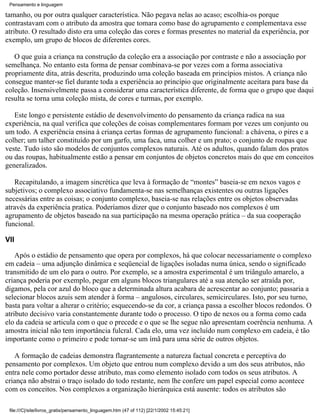 Pensamento e linguagem

tamanho, ou por outra qualquer característica. Não pegava nelas ao acaso; escolhia-os porque
contrastavam com o atributo da amostra que tomara como base do agrupamento e complementava esse
atributo. O resultado disto era uma coleção das cores e formas presentes no material da experiência, por
exemplo, um grupo de blocos de diferentes cores.

   O que guia a criança na construção da coleção era a associação por contraste e não a associação por
semelhança. No entanto esta forma de pensar combinava-se por vezes com a forma associativa
propriamente dita, atrás descrita, produzindo uma coleção baseada em princípios mistos. A criança não
consegue manter-se fiel durante toda a experiência ao princípio que originalmente aceitara para base da
coleção. Insensivelmente passa a considerar uma característica diferente, de forma que o grupo que daqui
resulta se torna uma coleção mista, de cores e turmas, por exemplo.

   Este longo e persistente estádio de desenvolvimento do pensamento da criança radica na sua
experiência, na qual verifica que coleções de coisas complementares formam por vezes um conjunto ou
um todo. A experiência ensina à criança certas formas de agrupamento funcional: a chávena, o pires e a
colher; um talher constituído por um garfo, uma faca, uma colher e um prato; o conjunto de roupas que
veste. Tudo isto são modelos de conjuntos complexos naturais. Até os adultos, quando falam dos pratos
ou das roupas, habitualmente estão a pensar em conjuntos de objetos concretos mais do que em conceitos
generalizados.

   Recapitulando, a imagem sincrética que leva à formação de “montes” baseia-se em nexos vagos e
subjetivos; o complexo associativo fundamenta-se nas semelhanças existentes ou outras ligações
necessárias entre as coisas; o conjunto complexo, baseia-se nas relações entre os objetos observadas
através da experiência pratica. Poderíamos dizer que o conjunto baseado nos complexos é um
agrupamento de objetos baseado na sua participação na mesma operação prática – da sua cooperação
funcional.

VII

    Após o estádio de pensamento que opera por complexos, há que colocar necessariamente o complexo
em cadeia – uma adjunção dinâmica e seqüencial de ligações isoladas numa única, sendo o significado
transmitido de um elo para o outro. Por exemplo, se a amostra experimental é um triângulo amarelo, a
criança poderia por exemplo, pegar em alguns blocos triangulares até a sua atenção ser atraída por,
digamos, pela cor azul do bloco que a determinada altura acabara de acrescentar ao conjunto; passaria a
selecionar blocos azuis sem atender à forma – angulosos, circulares, semicirculares. Isto, por seu turno,
basta para voltar a alterar o critério; esquecendo-se da cor, a criança passa a escolher blocos redondos. O
atributo decisivo varia constantemente durante todo o processo. O tipo de nexos ou a forma como cada
elo da cadeia se articula com o que o precede e o que se lhe segue não apresentam coerência nenhuma. A
amostra inicial não tem importância fulcral. Cada elo, uma vez incluído num complexo em cadeia, é tão
importante como o primeiro e pode tornar-se um ímã para uma série de outros objetos.

   A formação de cadeias demonstra flagrantemente a natureza factual concreta e perceptiva do
pensamento por complexos. Um objeto que entrou num complexo devido a um dos seus atributos, não
entra nele como portador desse atributo, mas como elemento isolado com todos os seus atributos. A
criança não abstrai o traço isolado do todo restante, nem lhe confere um papel especial como acontece
com os conceitos. Nos complexos a organização hierárquica está ausente: todos os atributos são

 file:///C|/site/livros_gratis/pensamento_linguagem.htm (47 of 112) [22/1/2002 15:45:21]
 