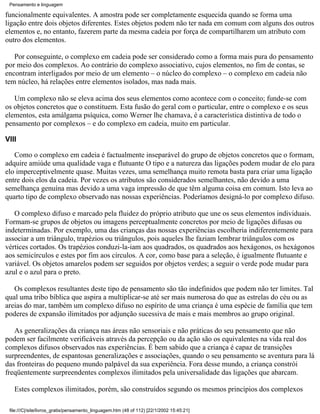 Pensamento e linguagem

funcionalmente equivalentes. A amostra pode ser completamente esquecida quando se forma uma
ligação entre dois objetos diferentes. Estes objetos podem não ter nada em comum com alguns dos outros
elementos e, no entanto, fazerem parte da mesma cadeia por força de compartilharem um atributo com
outro dos elementos.

   Por conseguinte, o complexo em cadeia pode ser considerado como a forma mais pura do pensamento
por meio dos complexos. Ao contrário do complexo associativo, cujos elementos, no fim de contas, se
encontram interligados por meio de um elemento – o núcleo do complexo – o complexo em cadeia não
tem núcleo, há relações entre elementos isolados, mas nada mais.

   Um complexo não se eleva acima dos seus elementos como acontece com o conceito; funde-se com
os objetos concretos que o constituem. Esta fusão do geral com o particular, entre o complexo e os seus
elementos, esta amálgama psíquica, como Werner lhe chamava, é a característica distintiva de todo o
pensamento por complexos – e do complexo em cadeia, muito em particular.

VIII

   Como o complexo em cadeia é factualmente inseparável do grupo de objetos concretos que o formam,
adquire amiúde uma qualidade vaga e flutuante O tipo e a natureza das ligações podem mudar de elo para
elo imperceptivelmente quase. Muitas vezes, uma semelhança muito remota basta para criar uma ligação
entre dois elos da cadeia. Por vezes os atributos são considerados semelhantes, não devido a uma
semelhança genuína mas devido a uma vaga impressão de que têm alguma coisa em comum. Isto leva ao
quarto tipo de complexo observado nas nossas experiências. Poderíamos designá-lo por complexo difuso.

   O complexo difuso e marcado pela fluidez do próprio atributo que une os seus elementos individuais.
Formam-se grupos de objetos ou imagens perceptualmente concretos por meio de ligações difusas ou
indeterminadas. Por exemplo, uma das crianças das nossas experiências escolheria indiferentemente para
associar a um triângulo, trapézios ou triângulos, pois aqueles lhe faziam lembrar triângulos com os
vértices cortados. Os trapézios conduzi-la-iam aos quadrados, os quadrados aos hexágonos, os hexágonos
aos semicírculos e estes por fim aos círculos. A cor, como base para a seleção, é igualmente flutuante e
variável. Os objetos amarelos podem ser seguidos por objetos verdes; a seguir o verde pode mudar para
azul e o azul para o preto.

   Os complexos resultantes deste tipo de pensamento são tão indefinidos que podem não ter limites. Tal
qual uma tribo bíblica que aspira a multiplicar-se até ser mais numerosa do que as estrelas do céu ou as
areias do mar, também um complexo difuso no espírito de uma criança é uma espécie de família que tem
poderes de expansão ilimitados por adjunção sucessiva de mais e mais membros ao grupo original.

   As generalizações da criança nas áreas não sensoriais e não práticas do seu pensamento que não
podem ser facilmente verificáveis através da percepção ou da ação são os equivalentes na vida real dos
complexos difusos observados nas experiências. É bem sabido que a criança é capaz de transições
surpreendentes, de espantosas generalizações e associações, quando o seu pensamento se aventura para lá
das fronteiras do pequeno mundo palpável da sua experiência. Fora desse mundo, a criança constrói
freqüentemente surpreendentes complexos ilimitados pela universalidade das ligações que abarcam.

   Estes complexos ilimitados, porém, são construídos segundo os mesmos princípios dos complexos

 file:///C|/site/livros_gratis/pensamento_linguagem.htm (48 of 112) [22/1/2002 15:45:21]
 