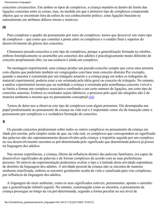 Pensamento e linguagem

concretos circunscritos. Em ambos os tipos de complexos, a criança mantém-se dentro do limite das
ligações concretas entre as coisas, mas, na medida em que o primeiro tipo de complexos compreende
objetos que se encontram fora da esfera do seu conhecimento prático, estas ligações baseiam-se
naturalmente em atributos difusos irreais e instáveis.

IX

   Para completar o quadro do pensamento por meio de complexos. temos que descrever um outro tipo
de complexos – que como que constitui a ponte entre os complexos e o estádio final e superior do
desenvolvimento da gênese dos conceitos.

   Chamamos pseudo-conceitos a este tipo de complexos, porque a generalização formada no cérebro,
embora fenotipicamente se assemelhe aos conceitos dos adultos é psicologicamente muito diferente do
conceito propriamente dito; na sua essência é ainda um complexo.

    Na montagem experimental, uma criança produz um pseudo-conceito sempre que cerca uma amostra
com objetos que poderiam também ser congregados com base num conceito abstrato Por exemplo,
quando a amostra é constituída por um triângulo amarelo e a criança pega em todos os triângulos do
material experimental, poderia estar a ser orientada pela idéia geral ou conceito de triângulo. No entanto,
a análise experimental mostra que na realidade a criança é orientada pela semelhança concreta visível e
se limita a formar um complexo associativo confinado a um certo numero de ligações, um certo tipo de
conexões sensoras. Embora os resultados sejam idênticos, o processo pelo qual são atingidos não é de
maneira nenhuma o mesmo que no pensamento conceptual (iii)

   Temos de deter-nos a observar este tipo de complexos com algum pormenor. Ele desempenha um
papel predominante no pensamento da criança na vida real e é importante como elo de transição entre o
pensamento por complexos e a verdadeira formação de conceitos.

X

   Os pseudo-conceitos predominam sobre todos os outros complexos no pensamento da criança em
idade pré-escolar, pela simples razão de que, na vida real, os complexos que correspondem ao significado
das palavras não são espontaneamente desenvolvidos pela criança: a trajetória seguida por um complexo
no seu desenvolvimento encontra-se pré-determinada pelo significado que determinada palavra já possui
na linguagem dos adultos.

   Nas nossas experiências, a criança, liberta da influência diretriz das palavras familiares, era capaz de
desenvolver significados de palavras e de formar complexos de acordo com as suas preferências
pessoais. Só através da experimentação poderemos avaliar o tipo e a latitude desta atividade espontânea
de domínio da linguagem dos adultos. A atividade pessoal da criança não se encontra de maneira
nenhuma esterilizada, embora se encontre geralmente oculta da vista e canalizada para vias complexas,
por influência da linguagem dos adultos.

   A linguagem do meio ambiente, como os seus significados estáveis, permanentes, aponta o caminho
que a generalização infantil seguirá. No entanto, constrangido como se encontra, o pensamento da
criança prossegue ao longo da via pré-determinada, segundo a forma peculiar ao seu nível de

 file:///C|/site/livros_gratis/pensamento_linguagem.htm (49 of 112) [22/1/2002 15:45:21]
 