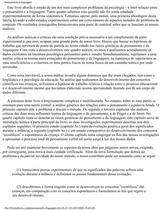 Pensamento e linguagem

   Este livro aborda o estudo de um dos mais complexos problemas da psicologia – a inter-relação entre
o pensamento e a linguagem. Tanto quanto sabemos esta questão não foi ainda estudada
experimentalmente de forma sistemática. Tentamos operar, pelo menos, uma primeira abordagem desta
tarefa, levando a cabo estudos experimentais sobre um certo número de aspectos isolados do problema de
conjunto. Os resultados conseguidos fornecem-nos uma parte do material sobre que se baseiam as nossas
análises.

   As análises teóricas e críticas são uma condição prévia necessária e um complemento da parte
experimental e, por isso, ocupam uma grande parte do nosso livro. Houve que basear as hipóteses de
trabalho que serviram de ponto de partida ao nosso estudo nas raízes genéticas do pensamento e da
linguagem. Com vista a desenvolvermos este quadro teórico, revimos e analisamos acuradamente os
dados existentes na literatura psicológica pertinentes para o estudo. Simultaneamente, sujeitamos a uma
análise crítica as teorias mais avançadas do pensamento e da linguagem, na esperança de superarmos as
suas insuficiências e evitarmos os seus pontos fracos na nossa busca de um caminho teórico por onde
enveredar.

   Como seria inevitável, a nossa análise invadiu alguns domínios que lhe eram chegados, tais como a
lingüística e a psicologia da educação Na análise que realizamos do desenvolvimento dos conceitos
científicos nas crianças, utilizamos a hipótese de trabalho relativa à relação entre o processo educacional
e o desenvolvimento mental que havíamos elaborado noutra oportunidade fazendo uso de um corpo de
dados diferente.

    A estrutura deste livro é forçosamente complexa e multifacetada. No entanto, todas as suas partes se
orientam para uma tarefa central: a análise genética das relações entre o pensamento e a palavra falada. O
primeiro capitulo põe o problema e discute o método. Os segundo e terceiro capítulos são análises
críticas das duas mais influentes teorias da linguagem e do pensamento, a de Piaget e a de Stern. No
quarto capítulo tenta-se detectar as raízes genéticas do pensamento e da linguagem; este capítulo serve de
introdução teórica à parte principal do livro, as duas investigações experimentais descritas nos dois
capítulos seguintes. O primeiro estudo (capítulo 5o.) trata da evolução genérica geral dos significados
durante a infância; o segundo (capítulo 6o.) é um estudo comparativo do desenvolvimento dos conceitos
“científicos” e espontâneos da criança. O último capítulo tenta congregar os fios das nossas investigações
e apresentar o processo total do pensamento verbal tal como surge à luz dos nossos dados.

   Pode ser útil enumerar brevemente os aspectos da nossa obra que julgamos serem novos, exigindo,
por conseguinte, uma nova e mais cuidada verificação. Além da nova formulação que demos ao
problema e da parcial novidade do nosso método, o nosso contributo pode ser resumido como se segue:


           (1) fornecemos provas experimentais de que os significados das palavras sofrem uma
        evolução durante a infância e definimos os passos fundamentais dessa evolução;


           (2) descobrimos a forma singular como se desenvolvem os conceitos “científicos” das
        crianças, em comparação com os conceitos espontâneos e formulamos as leis que regem o
        seu desenvolvimento,


 file:///C|/site/livros_gratis/pensamento_linguagem.htm (5 of 112) [22/1/2002 15:45:20]
 