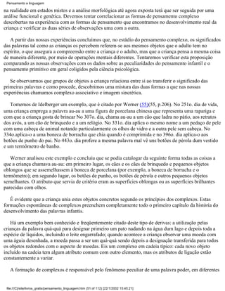 Pensamento e linguagem

na realidade em estados mistos e a análise morfológica até agora exposta terá que ser seguida por uma
análise funcional e genética. Devemos tentar correlacionar as formas de pensamento complexo
descobertas na experiência com as formas de pensamento que encontramos no desenvolvimento real da
criança e verificar as duas séries de observações uma com a outra.

   A partir das nossas experiências concluímos que, no estádio do pensamento complexo, os significados
das palavras tal como as crianças os percebem referem-se aos mesmos objetos que o adulto tem no
espírito, o que assegura a compreensão entre a criança e o adulto, mas que a criança pensa a mesma coisa
de maneira diferente, por meio de operações mentais diferentes. Tentaremos verificar esta proposição
comparando as nossas observações com os dados sobre as peculiaridades do pensamento infantil e o
pensamento primitivo em geral coligidos pela ciência psicológica.

   Se observarmos que grupos de objetos a criança relaciona entre si ao transferir o significado das
primeiras palavras e como procede, descobrimos uma mistura das duas formas a que nas nossas
experiências chamamos complexo associativo e imagem sincrética.

   Tomemos de Idelberger um exemplo, que é citado por Werner (55)(55, p.206). No 251o. dia de vida,
uma criança emprega a palavra au-au a uma figura de porcelana chinesa que representa uma rapariga e
com que a criança gosta de brincar No 307o. dia, chama au-au a um cão que ladra no pátio, aos retratos
dos avós, a um cão de brinquedo e a um relógio. No 331o. dia aplica o mesmo nome a um pedaço de pele
com uma cabeça de animal notando particularmente os olhos de vidro e a outra pele sem cabeça. No
334o.aplica-o a uma boneca de borracha que chia quando é comprimida e no 396o. dia aplica-o aos
botões de punho do pai. No 443o. dia profere a mesma palavra mal vê uns botões de pérola dum vestido
e um termômetro de banho.

   Werner analisou este exemplo e concluiu que se podia catalogar da seguinte forma todas as coisas a
que a criança chamava au-au: em primeiro lugar, os cães e os cães de brinquedo e pequenos objetos
oblongos que se assemelhassem à boneca de porcelana (por exemplo, a boneca de borracha e o
termômetro); em segundo lugar, os botões de punho, os botões de pérola e outros pequenos objetos
semelhantes. O atributo que servia de critério eram as superfícies oblongas ou as superfícies brilhantes
parecidas com olhos.

   É evidente que a criança unia estes objetos concretos segundo os princípios dos complexos. Estas
formações espontâneas de complexos preenchem completamente todo o primeiro capítulo da história do
desenvolvimento das palavras infantis.

   Há um exemplo bem conhecido e freqüentemente citado deste tipo de derivas: a utilização pelas
crianças da palavra quá-quá para designar primeiro um pato nadando na água dum lago e depois toda a
espécie de líquidos, incluindo o leite engarrafado; quando acontece a criança observar uma moeda com
uma águia desenhada, a moeda passa a ser um quá-quá sendo depois a designação transferida para todos
os objetos redondos com o aspecto de moedas. Eis um complexo em cadeia típico: cada novo objeto
incluído na cadeia tem algum atributo comum com outro elemento, mas os atributos de ligação estão
constantemente a variar.

   A formação de complexos é responsável pelo fenômeno peculiar de uma palavra poder, em diferentes


 file:///C|/site/livros_gratis/pensamento_linguagem.htm (51 of 112) [22/1/2002 15:45:21]
 