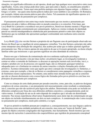 Pensamento e linguagem

situações, ter significados diferentes ou até opostos, desde que haja qualquer nexo associativo entre esses
significados. Assim, uma criança pode dizer antes, quer para antes e depois, ou amanhã para amanhã e
ontem, indiferentemente. Temos aqui uma perfeita analogia com algumas línguas antigas – o Hebreu, o
Grego e o Latim – nas quais uma mesma palavra indica por vezes também o seu contrário. Os Romanos,
por exemplo, tinham uma mesma palavra para alto e baixo. Tal casamento de significados opostos só é
possível em resultado do pensamento por complexos.

   O pensamento primitivo tem outro traço muito interessante que nos mostra o pensamento por
complexos em ação e indica a diferença entre os pseudo-conceitos e os conceitos. Este traço, que
Levy-Bruhl foi o primeiro a reconhecer nos povos primitivos, Storch nos doentes mentais e Piaget nas
crianças – é designado correntemente por contaminação. Aplica-se o termo à relação de identidade
parcial ou estreita interdependência estabelecida pelo pensamento primitivo entre dois objetos ou
fenômenos que na realidade não apresentam qualquer continuidade nem nenhuma outra conexão
reconhecível.

   Levy-Bruhl (26) cita von den Steinen a propósito de um flagrante caso de participação observado nos
Bororo do Brasil que se orgulham de serem papagaios vermelhos. Von den Steinen a princípio não sabia
como interpretar uma afirmação tão categórica, mas acabou por achar que os índios queriam significar
precisamente isso. Não se tratava apenas de uma palavra de que se tivessem apropriado, ou duma relação
familiar sobre que insistissem: o que queriam significar era uma identidade de essências.

   Parece-nos que o fenômeno da contaminação não teve nenhuma explicação psicológica
suficientemente convincente e isto por duas razões: em primeiro lugar, as investigações tenderam a
centrar-se sobre o conteúdo do fenômeno e a descurar as operações mentais nele envolvidas, isto é, a
estudar o produto em vez do processo; em segundo lugar, não se efetuaram quaisquer tentativas
adequadas para ver o fenômeno no contexto de outras conexões e relações formadas pelo cérebro
primitivo. Acontece demasiadas vezes que aquilo que atrai a atenção das investigações é o fantástico, o
extremo, como por exemplo, o fato de os Bororo se considerarem como papagaios vermelhos a expensas
de fenômenos menos espetaculares. No entanto, uma análise mais aturada mostra que até as conexões
que não se chocam abertamente com a nossa lógica são formadas pelos povos primitivos com base nos
princípios do pensamento por complexos.

    Como as crianças de certa idade pensam por pseudo-conceitos, como, para elas, as palavras designam
complexos de coisas concretas, o seu pensamento terá necessariamente como resultado a contaminação,
isto é, conexões que não são aceitáveis pela lógica dos adultos. Determinada coisa pode ser incluída em
diferentes complexos por força dos seus diferentes atributos concretos e. consequentemente, pode ter
vários nomes. A utilização de um ou de outro depende do complexo que é ativado em determinado
momento. Nas nossas experiências observamos freqüentemente casos deste tipo de contaminação em que
um objeto era incluído simultaneamente em dois ou mais complexos. A contaminação não é uma exceção
no pensamento por complexos, muito pelo contrário, é a regra.

   Os povos primitivos também pensam por complexos e, consequentemente, nas suas línguas a palavra
não funciona como uma entidade portadora de um conceito, mas como um “nome de família” para
grupos de objetos concretos congregados não logicamente, mas factualmente. Storch mostrou que este
mesmo tipo de raciocínio é característico dos esquizofrênicos que regridem do pensamento conceptual


 file:///C|/site/livros_gratis/pensamento_linguagem.htm (52 of 112) [22/1/2002 15:45:21]
 