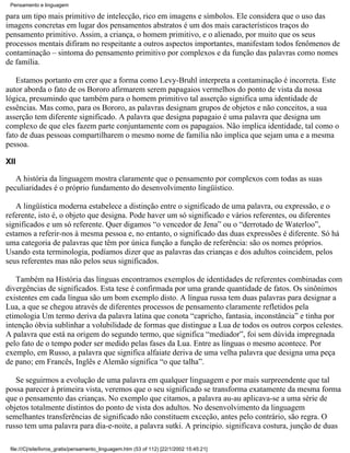 Pensamento e linguagem

para um tipo mais primitivo de intelecção, rico em imagens e símbolos. Ele considera que o uso das
imagens concretas em lugar dos pensamentos abstratos é um dos mais característicos traços do
pensamento primitivo. Assim, a criança, o homem primitivo, e o alienado, por muito que os seus
processos mentais difiram no respeitante a outros aspectos importantes, manifestam todos fenômenos de
contaminação – sintoma do pensamento primitivo por complexos e da função das palavras como nomes
de família.

   Estamos portanto em crer que a forma como Levy-Bruhl interpreta a contaminação é incorreta. Este
autor aborda o fato de os Bororo afirmarem serem papagaios vermelhos do ponto de vista da nossa
lógica, presumindo que também para o homem primitivo tal asserção significa uma identidade de
essências. Mas como, para os Bororo, as palavras designam grupos de objetos e não conceitos, a sua
asserção tem diferente significado. A palavra que designa papagaio é uma palavra que designa um
complexo de que eles fazem parte conjuntamente com os papagaios. Não implica identidade, tal como o
fato de duas pessoas compartilharem o mesmo nome de família não implica que sejam uma e a mesma
pessoa.

XII

   A história da linguagem mostra claramente que o pensamento por complexos com todas as suas
peculiaridades é o próprio fundamento do desenvolvimento lingüístico.

   A lingüística moderna estabelece a distinção entre o significado de uma palavra, ou expressão, e o
referente, isto é, o objeto que designa. Pode haver um só significado e vários referentes, ou diferentes
significados e um só referente. Quer digamos “o vencedor de Jena” ou o “derrotado de Waterloo”,
estamos a referir-nos à mesma pessoa e, no entanto, o significado das duas expressões é diferente. Só há
uma categoria de palavras que têm por única função a função de referência: são os nomes próprios.
Usando esta terminologia, podíamos dizer que as palavras das crianças e dos adultos coincidem, pelos
seus referentes mas não pelos seus significados.

   Também na História das línguas encontramos exemplos de identidades de referentes combinadas com
divergências de significados. Esta tese é confirmada por uma grande quantidade de fatos. Os sinônimos
existentes em cada língua são um bom exemplo disto. A língua russa tem duas palavras para designar a
Lua, a que se chegou através de diferentes processos de pensamento claramente refletidos pela
etimologia Um termo deriva da palavra latina que conota “capricho, fantasia, inconstância” e tinha por
intenção óbvia sublinhar a volubilidade de formas que distingue a Lua de todos os outros corpos celestes.
A palavra que está na origem do segundo termo, que significa “mediador”, foi sem dúvida impregnada
pelo fato de o tempo poder ser medido pelas fases da Lua. Entre as línguas o mesmo acontece. Por
exemplo, em Russo, a palavra que significa alfaiate deriva de uma velha palavra que designa uma peça
de pano; em Francês, Inglês e Alemão significa “o que talha”.

   Se seguirmos a evolução de uma palavra em qualquer linguagem e por mais surpreendente que tal
possa parecer à primeira vista, veremos que o seu significado se transforma exatamente da mesma forma
que o pensamento das crianças. No exemplo que citamos, a palavra au-au aplicava-se a uma série de
objetos totalmente distintos do ponto de vista dos adultos. No desenvolvimento da linguagem
semelhantes transferências de significado não constituem exceção, antes pelo contrário, são regra. O
russo tem uma palavra para dia-e-noite, a palavra sutki. A principio. significava costura, junção de duas

 file:///C|/site/livros_gratis/pensamento_linguagem.htm (53 of 112) [22/1/2002 15:45:21]
 