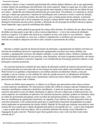 Pensamento e linguagem

vermelhos e chatos. Como o material experimental não contém objetos idênticos, até os que apresentam
o maior número de semelhanças são diferentes sob certos aspectos. Daqui se segue que, ao colher assim
os que melhor “se casavam”, a criança tem que prestar mais atenção a certos traços de um objeto do que
aos outros – dando-lhe um tratamento preferencial, por assim dizer. Os atributos, ao somarem-se, fazem
com que o objeto que apresenta o máximo de semelhanças com a amostra se torne o centro de atenção,
abstraindo-se assim, em certo sentido, dos atributos a que a criança presta menos atenção. A primeira
tentativa de abstração não é obvia enquanto tal, porque a criança abstrai todo um grupo de traços, sem os
distinguir claramente uns dos outros; amiúde, a abstração de um tal grupo de atributos baseia-se apenas
numa impressão vaga e geral de semelhança dos objetos.

   No entanto, o caráter global da percepção da criança abriu brechas. Os atributos de um objeto foram
divididos em duas partes a que não se deu a mesma importância – e isto é um começo de abstração
positiva e negativa. Um objeto não entra já no complexo in toto, com todos os seus atributos – alguns
vêem vedada a sua entrada; se, com isso, o objeto é empobrecido, os atributos que provocaram a sua
inclusão no complexo adquirem um relevo mais vincado no pensamento da criança.

XV

   Durante o estádio seguinte do desenvolvimento da abstração, o agrupamento de objetos com base no
máximo de semelhança possível é superado pelo agrupamento com base num único atributo, por
exemplo, o agrupamento exclusivo dos objetos redondos, ou dos objetos chatos. Embora o produto não
se possa distinguir do produto de um conceito, estas formações, tal como os pseudo-conceitos, são meras
percursoras dos autênticos conceitos. Segundo o uso introduzido por Gross(14), podemos chamar a estas
formações conceitos potenciais.

   Os conceitos potenciais resultam de uma espécie de abstração isolante de natureza tão primitiva que
se encontra presente em certo grau não só nas crianças de muito tenra idade como também nos animais.
Pode treinar-se as galinhas a responderem a um atributo distinto em diferentes objetos, como por
exemplo, a cor ou a forma, se esse atributo for sinal de comida acessível; os chimpanzés de Koehler,
tendo aprendido a utilizar um pau como instrumento, utilizavam outros objetos compridos quando
precisavam de um pau e não o tinham.

    Mesmo nos bebês muito pequenos, os objetos ou as figuras que apresentam certos traços comuns
evocam respostas semelhantes. No mais precoce estádio pré-verbal as crianças esperam nitidamente que
situações semelhantes conduzam a desfechos semelhantes. A partir do momento em que uma criança
associou uma palavra com um objeto, facilmente se aplica a um novo objeto que a impressiona por, em
certos aspectos, ser semelhante ao primeiro. Os conceitos potenciais, portanto, podem ser formados, tanto
na esfera do pensamento perceptual, como na esfera do pensamento prático, virado para a ação – com
base na semelhança de significados funcionais, no segundo. Estes últimos são uma importante fonte de
conceitos potenciais. É do conhecimento geral que os significados funcionais desempenham um papel
muito importante no pensamento da criança infantil. Quando Se lhe pede que explique uma palavra, uma
criança dir-nos-á aquilo que o objeto designado pela palavra em questão faz, ou – o que é mais freqüente
– o que se pode fazer com esse objeto. Até os conceitos abstratos são muitas vezes traduzidos na
linguagem da ação concreta: “Razoável quer dizer quando estou a suar e não me deixo estar numa
corrente de ar”.


 file:///C|/site/livros_gratis/pensamento_linguagem.htm (56 of 112) [22/1/2002 15:45:21]
 