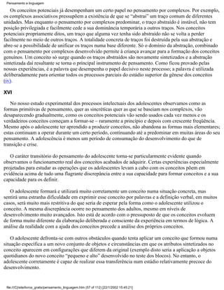 Pensamento e linguagem

   Os conceitos potenciais já desempenham um certo papel no pensamento por complexos. Por exemplo,
os complexos associativos pressupõem a existência de que se “abstrai” um traço comum de diferentes
unidades. Mas enquanto o pensamento por complexos predominar, o traço abstraído é instável, não tem
posição privilegiada e facilmente cede a sua dominância temporária a outros traços. Nos conceitos
potenciais propriamente ditos, um traço que alguma vez tenha sido abstraído não se volta a perder
facilmente no meio de outros traços. A totalidade concreta de traços foi destruída pela sua abstração e
abre-se a possibilidade de unificar os traços numa base diferente. Só o domínio da abstração, combinado
com o pensamento por complexos desenvolvido permite à criança avançar para a formação dos conceitos
genuínos. Um conceito só surge quando os traços abstraídos são novamente sintetizados e a abstração
sintetizada daí resultante se torna o principal instrumento de pensamento. Como ficou provado pelas
nossas experiências, é a palavra que desempenha o papel decisivo neste processo; a palavra é utilizada
deliberadamente para orientar todos os processos parciais do estádio superior da gênese dos conceitos
(iv).

XVI

   No nosso estudo experimental dos processos intelectuais dos adolescentes observamos como as
formas primitivas de pensamento, quer as sincréticas quer as que se baseiam nos complexos, vão
desaparecendo gradualmente, como os conceitos potenciais vão sendo usados cada vez menos e os
verdadeiros conceitos começam a formar-se – raramente a princípio e depois com crescente freqüência.
Mesmo após o adolescente ter aprendido a produzir conceitos, não abandona as formas mais elementares;
estas continuam a operar durante um certo período, continuando até a predominar em muitas áreas do seu
pensamento. A adolescência é menos um período de consumação do desenvolvimento do que de
transição e crise.

   O caráter transitório do pensamento do adolescente torna-se particularmente evidente quando
observamos o funcionamento real dos conceitos acabados de adquirir. Certas experiências especialmente
projetadas para estudar as operações que os adolescentes levam a cabo com os conceitos põem em
evidência acima de tudo uma flagrante discrepância entre a sua capacidade para formar conceitos e a sua
capacidade para os definir.

   O adolescente formará e utilizará muito corretamente um conceito numa situação concreta, mas
sentirá uma estranha dificuldade em exprimir esse conceito por palavras e a definição verbal, em muitos
casos, será muito mais restritiva do que seria de esperar pela forma como o adolescente utilizou o
conceito. A mesma discrepância ocorre no pensamento dos adultos, mesmo em níveis de
desenvolvimento muito avançados. Isto está de acordo com o pressuposto de que os conceitos evoluem
de forma muito diferente da elaboração deliberada e consciente da experiência em termos de lógica. A
análise da realidade com a ajuda dos conceitos precede a análise dos próprios conceitos.

    O adolescente defronta-se com outros obstáculos quando tenta aplicar um conceito que formou numa
situação específica a um novo conjunto de objetos e circunstâncias em que os atributos sintetizados no
conceito aparecem em configurações que diferem da original (exemplo disto seria a aplicação a objetos
quotidianos do novo conceito “pequeno e alto” desenvolvido no teste dos blocos). No entanto, o
adolescente corretamente é capaz de realizar essa transferência num estádio relativamente precoce do
desenvolvimento.


 file:///C|/site/livros_gratis/pensamento_linguagem.htm (57 of 112) [22/1/2002 15:45:21]
 
