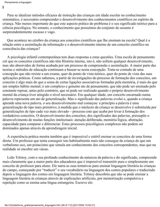 Pensamento e linguagem

I

    Para se idealizar métodos eficazes de instrução das crianças em idade escolar no conhecimento
sistemático, é necessário compreender o desenvolvimento dos conhecimentos científicos no espírito da
criança. Não menos importante do que este aspecto prático do problema é o seu significado teórico para a
ciência psicológica. No entanto, o conhecimento que possuímos do conjunto do assunto é
surpreendentemente escasso e vago.

   Que acontece no cérebro da criança aos conceitos científicos que lhe ensinam na escola? Qual é a
relação entre a assimilação da informação e o desenvolvimento interno de um conceito científico na
consciência das crianças?

   A psicologia infantil contemporânea tem duas respostas a estas questões. Uma escola de pensamento
crê que os conceitos científicos não têm História interna, isto é, não sofrem qualquer desenvolvimento,
mas são absorvidos de forma acabada por um processo de compreensão e assimilação. A maior parte das
teorias e métodos de educação continuam a basear-se nesta concepção. Trata-se contudo de uma
concepção que não resiste a um exame, quer do ponto de vista teórico, quer do ponto de vista das suas
aplicações práticas. Como sabemos, a partir de investigações do processo de formação dos conceitos, um
conceito é algo mais do que a soma de certas ligações associativas formadas pela memória, é mais do que
um simples hábito mental; é um complexo e genuíno ato de pensamento, que não pode ser ensinado pelo
constante repisar, antes pelo contrário, que só pode ser realizado quando o próprio desenvolvimento
mental da criança tiver atingido o nível necessário. Em qualquer idade, um conceito encarnado numa
palavra representa um ato de generalização. Mas o significado das palavras evolui e, quando a criança
aprende uma nova palavra, o seu desenvolvimento mal começou: a princípio a palavra é uma
generalização do tipo mais primitivo; à medida que o intelecto da criança se desenvolve é substituída por
generalizações de tipo cada vez mais elevado – processo este que acaba por levar à formação dos
verdadeiros conceitos. O desenvolvimento dos conceitos, dos significados das palavras, pressupõe o
desenvolvimento de muitas funções intelectuais: atenção deliberada, memória lógica, abstração,
capacidade para comparar e diferenciar. Estes processos psicológicos complexos não podem ser
dominados apenas através da aprendizagem inicial.

   A experiência prática mostra também que é impossível e estéril ensinar os conceitos de uma forma
direta. Um professor que tenta conseguir isto habitualmente mais não consegue da criança do que um
verbalismo oco, um psitacismo que simula um conhecimento dos conceitos correspondentes, mas que na
realidade só encobre um vácuo.

   Leão Tolstoy, com o seu profundo conhecimento da natureza da palavra e do significado, compreende
mais claramente que a maior parte dos educadores que é impossível transmitir pura e simplesmente um
conceito de professor para aluno. Ele narra as suas tentativas para ensinar linguagem literária às crianças
do campo, começando por “traduzir” o seu vocabulário na linguagem dos contos populares e traduzindo
depois a linguagem dos contos em linguagem literária. Tolstoy descobriu que não se pode ensinar a
linguagem literária às crianças através de explicações artificiais, por memorização compulsiva e
repetição como se ensina uma língua estrangeira. Escreve ele:




    file:///C|/site/livros_gratis/pensamento_linguagem.htm (59 of 112) [22/1/2002 15:45:21]
 