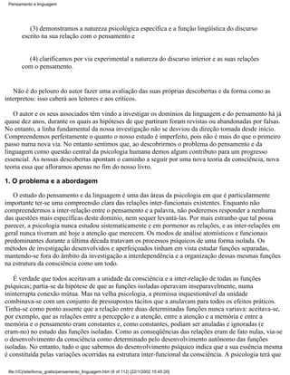 Pensamento e linguagem




           (3) demonstramos a natureza psicológica específica e a função lingüística do discurso
        escrito na sua relação com o pensamento e


          (4) clarificamos por via experimental a natureza do discurso interior e as suas relações
        com o pensamento.


   Não é do pelouro do autor fazer uma avaliação das suas próprias descobertas e da forma como as
interpretou: isso caberá aos leitores e aos críticos.

   O autor e os seus associados têm vindo a investigar os domínios da linguagem e do pensamento há já
quase dez anos, durante os quais as hipóteses de que partiram foram revistas ou abandonadas por falsas.
No entanto, a linha fundamental da nossa investigação não se desviou da direção tomada desde início.
Compreendemos perfeitamente o quanto o nosso estudo é imperfeito, pois não é mais do que o primeiro
passo numa nova via. No entanto sentimos que, ao descobrirmos o problema do pensamento e da
linguagem como questão central da psicologia humana demos algum contributo para um progresso
essencial. As nossas descobertas apontam o caminho a seguir por uma nova teoria da consciência, nova
teoria essa que afloramos apenas no fim do nosso livro.

1. O problema e a abordagem

   O estudo do pensamento e da linguagem é uma das áreas da psicologia em que é particularmente
importante ter-se uma compreensão clara das relações inter-funcionais existentes. Enquanto não
compreendermos a inter-relação entre o pensamento e a palavra, não poderemos responder a nenhuma
das questões mais específicas deste domínio, nem sequer levantá-las. Por mais estranho que tal possa
parecer, a psicologia nunca estudou sistematicamente e em pormenor as relações, e as inter-relações em
geral nunca tiveram até hoje a atenção que merecem. Os modos de análise atomísticos e funcionais
predominantes durante a última década tratavam os processos psíquicos de uma forma isolada. Os
métodos de investigação desenvolvidos e aperfeiçoados tinham em vista estudar funções separadas,
mantendo-se fora do âmbito da investigação a interdependência e a organização dessas mesmas funções
na estrutura da consciência como um todo.

   É verdade que todos aceitavam a unidade da consciência e a inter-relação de todas as funções
psíquicas; partia-se da hipótese de que as funções isoladas operavam inseparavelmente, numa
ininterrupta conexão mútua. Mas na velha psicologia, a premissa inquestionável da unidade
combinava-se com um conjunto de pressupostos tácitos que a anulavam para todos os efeitos práticos.
Tinha-se como ponto assente que a relação entre duas determinadas funções nunca variava: aceitava-se,
por exemplo, que as relações entre a percepção e a atenção, entre a atenção e a memória e entre a
memória e o pensamento eram constantes e, como constantes, podiam ser anuladas e ignoradas (e
eram-no) no estudo das funções isoladas. Como as conseqüências das relações eram de fato nulas, via-se
o desenvolvimento da consciência como determinado pelo desenvolvimento autônomo das funções
isoladas. No entanto, tudo o que sabemos do desenvolvimento psíquico indica que a sua essência mesma
é constituída pelas variações ocorridas na estrutura inter-funcional da consciência. A psicologia terá que

 file:///C|/site/livros_gratis/pensamento_linguagem.htm (6 of 112) [22/1/2002 15:45:20]
 