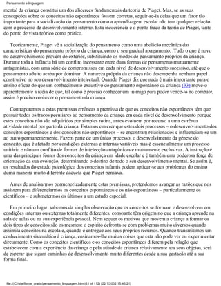 Pensamento e linguagem

mental da criança constitui um dos alicerces fundamentais da teoria de Piaget. Mas, se as suas
concepções sobre os conceitos não espontâneos fossem corretas, seguir-se-ia delas que um fator tão
importante para a socialização do pensamento como a aprendizagem escolar não tem qualquer relação
com o processo de desenvolvimento interno. Esta incoerência é o ponto fraco da teoria de Piaget, tanto
do ponto de vista teórico como prático.

   Teoricamente, Piaget vê a socialização do pensamento como uma abolição mecânica das
características do pensamento próprio da criança, como o seu gradual apagamento. .Tudo o que é novo
no desenvolvimento provém do exterior, substituindo os modos de pensamento próprios da criança.
Durante toda a infância há um conflito incessante entre duas formas de pensamento mutuamente
antagonistas, com uma série de compromissos em cada nível de desenvolvimento sucessivo, até que o
pensamento adulto acaba por dominar. A natureza própria da criança não desempenha nenhum papel
construtivo no seu desenvolvimento intelectual. Quando Piaget diz que nada é mais importante para o
ensino eficaz do que um conhecimento exaustivo do pensamento espontâneo da criança (33) move-o
aparentemente a idéia de que, tal como é preciso conhecer um inimigo para poder vence-lo no combate,
assim é preciso conhecer o pensamento da criança.

    Contraporemos a estas premissas errôneas a premissa de que os conceitos não espontâneos têm que
possuir todos os traços peculiares ao pensamento da criança em cada nível de desenvolvimento porque
estes conceitos não são adquiridos por simples rotina, antes evoluem por recurso a uma estrênua
atividade mental por parte da criança. Estamos em crer que estes dois processos – o desenvolvimento dos
conceitos espontâneos e dos conceitos não espontâneos – se encontram relacionados e influenciam-se um
ao outro permanentemente. Fazem parte de um único processo: o desenvolvimento da gênese do
conceito, que é afetado por condições externas e internas variáveis mas é essencialmente um processo
unitário e não um conflito de formas de intelecção antagônicas e mutuamente exclusivas. A instrução é
uma das principais fontes dos conceitos da criança em idade escolar e é também uma poderosa força de
orientação da sua evolução, determinando o destino de todo o seu desenvolvimento mental. Se assim é,
os resultados do estudo psicológico dos conceitos infantis podem aplicar-se aos problemas do ensino
duma maneira muito diferente daquela que Piaget pensava.

   Antes de analisarmos pormenorizadamente estas premissas, pretendemos avançar as razões que nos
assistem para diferenciarmos os conceitos espontâneos e os não espontâneos – particularmente os
científicos – e submetermos os últimos a um estudo especial.

   Em primeiro lugar, sabemos da simples observação que os conceitos se formam e desenvolvem em
condições internas ou externas totalmente diferentes, consoante têm origem no que a criança aprende na
sala de aulas ou na sua experiência pessoal. Nem sequer os motivos que movem a criança a formar os
dois tipos de conceitos são os mesmos: o espírito defronta-se com problemas muito diversos quando
assimila conceitos na escola e, quando é entregue aos seus próprios recursos. Quando transmitimos um
conhecimento sistemático à criança, ensinamos-lhe muitas coisas que esta não pode ver ou experimentar
diretamente. Como os conceitos científicos e os conceitos espontâneos diferem pela relação que
estabelecem com a experiência da criança e pela atitude da criança relativamente aos seus objetos, será
de esperar que sigam caminhos de desenvolvimento muito diferentes desde a sua gestação até a sua
forma final.



 file:///C|/site/livros_gratis/pensamento_linguagem.htm (61 of 112) [22/1/2002 15:45:21]
 