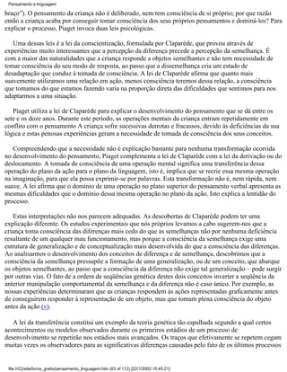 Pensamento e linguagem

braço”). O pensamento da criança não é deliberado, nem tem consciência de si próprio; por que razão
então a criança acaba por conseguir tomar consciência dos seus próprios pensamentos e dominá-los? Para
explicar o processo, Piaget invoca duas leis psicológicas.

   Uma dessas leis é a lei da conscientização, formulada por Claparède, que provou através de
experiências muito interessantes que a percepção da diferença precede a percepção da semelhança. É
com a maior das naturalidades que a criança responde a objetos semelhantes e não tem necessidade de
tomar consciência do seu modo de resposta, ao passo que a dissemelhança cria um estado de
desadaptação que conduz à tomada de consciência. A lei de Claparède afirma que quanto mais
suavemente utilizamos uma relação em ação, menos consciência teremos dessa relação, a consciência
que tomamos do que estamos fazendo varia na proporção direta das dificuldades que sentimos para nos
adaptarmos a uma situação.

   Piaget utiliza a lei de Claparède para explicar o desenvolvimento do pensamento que se dá entre os
sete e os doze anos. Durante este período, as operações mentais da criança entram repetidamente em
conflito com o pensamento A criança sofre sucessivas derrotas e fracassos, devido às deficiências da sua
lógica e estas penosas experiências geram a necessidade de tomada de consciência dos seus conceitos.

   Compreendendo que a necessidade não é explicação bastante para nenhuma transformação ocorrida
no desenvolvimento do pensamento, Piaget complementa a lei de Claparède com a lei da derivação ou do
deslocamento. A tomada de consciência de uma operação mental significa uma transferência dessa
operação do plano da ação para o plano da linguagem, isto é, implica que se recrie essa mesma operação
na imaginação, para que ela possa exprimir-se por palavras. Esta transformação não é, nem rápida, nem
suave. A lei afirma que o domínio de uma operação no plano superior do pensamento verbal apresenta as
mesmas dificuldades que o domínio dessa mesma operação no plano da ação. Isto explica a lentidão do
processo.

   Estas interpretações não nos parecem adequadas. As descobertas de Claparède podem ter uma
explicação diferente. Os estudos experimentais que nós próprios levamos a cabo sugerem-nos que a
criança toma consciência das diferenças mais cedo do que as semelhanças não por nenhuma deficiência
resultante de um qualquer mau funcionamento, mas porque a consciência da semelhança exige uma
estrutura de generalização e de conceptualização mais desenvolvida do que a consciência das diferenças.
Ao analisarmos o desenvolvimento dos conceitos de diferença e de semelhança, descobrimos que a
consciência da semelhança pressupõe a formação de uma generalização, ou de um conceito, que abarque
os objetos semelhantes, ao passo que a consciência da diferença não exige tal generalização – pode surgir
por outras vias. O fato de a ordem de seqüências genética destes dois conceitos inverter a seqüência da
anterior manipulação comportamental da semelhança e da diferença não é caso único. Por exemplo, as
nossas experiências determinaram que as crianças respondem às ações representadas graficamente antes
de conseguirem responder à representação de um objeto, mas que tomam plena consciência do objeto
antes da ação (v).

   A lei da transferência constitui um exemplo da teoria genética tão espalhada segundo a qual certos
acontecimentos ou modelos observados durante os primeiros estádios de um processo de
desenvolvimento se repetirão nos estádios mais avançados. Os traços que efetivamente se repetem cegam
muitas vezes os observadores para as significativas diferenças causadas pelo fato de os últimos processos


 file:///C|/site/livros_gratis/pensamento_linguagem.htm (63 of 112) [22/1/2002 15:45:21]
 