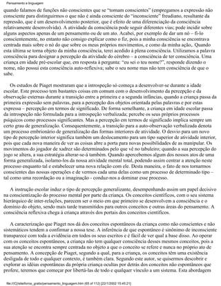 Pensamento e linguagem

quando falamos de funções não conscientes que se “tornam conscientes” (empregamos a expressão não
consciente para distinguirmos o que não é ainda consciente do “inconsciente” freudiano, resultante da
repressão, que é um desenvolvimento posterior, que é efeito de uma diferenciação da consciência
relativamente desenvolvida). A atividade da consciência pode seguir diferentes vias; pode incidir sobre
alguns aspectos apenas de um pensamento ou de um ato. Acabei, por exemplo de dar um nó – fi-lo
conscientemente, no entanto não consigo explicar como o fiz, pois a minha consciência se encontrava
centrada mais sobre o nó do que sobre os meus próprios movimentos, e como da minha ação,. Quando
esta última se torna objeto da minha consciência, terei acedido à plena consciência. Utilizamos a palavra
consciência para designar a percepção da atividade do cérebro – a consciência de ter consciência. Uma
criança em idade pré-escolar que, em resposta à pergunta: “eu sei o teu nome?”, responde dizendo o
nome, não possui esta consciência auto-reflexiva; sabe o seu nome mas não tem consciência de que o
sabe.

    Os estudos de Piaget mostraram que a introspeção só começa a desenvolver-se durante a idade
escolar. Este processo tem bastantes coisas em comum com o desenvolvimento da percepção e da
observação externas durante a transição entre a primeira e a segunda infâncias, quando a criança passa da
primeira expressão sem palavras, para a percepção dos objetos orientada pelas palavras e por estas
expressa – percepção em termos de significado. De forma semelhante, a criança em idade escolar passa
da introspeção não formulada para a introspeção verbalizada; percebe os seus próprios processos
psíquicos como processos significantes. Mas a percepção em termos de significado implica sempre um
certo grau de generalização. Consequentemente, a transição para a auto-observação verbalizada denota
um processo embrionário de generalização das formas interiores de atividade. O desvio para um novo
tipo de percepção interior significa também um deslocamento para um tipo superior de atividade interior,
pois que cada nova maneira de ver as coisas abre a porta para novas possibilidades de as manipular. Os
movimentos do jogador de xadrez são determinados pelo que vê no tabuleiro; quando a sua percepção do
jogo se altera, a sua estratégia alterar-se-á também. Quando apercebemos algum dos nossos atos de uma
forma generalizada, isolamo-los da nossa atividade mental total, podendo assim centrar a atenção neste
processo enquanto tal e estabelecer uma nova relação com ele. Desta maneira, o fato de nos tornarmos
conscientes das nossas operações e de vermos cada uma delas como um processo de determinado tipo –
tal como uma recordação ou a imaginação - conduz-nos a dominar esse processo.

   A instrução escolar induz o tipo de percepção generalizante, desempenhando assim um papel decisivo
na conscientização do processo mental por parte da criança. Os conceitos científicos, com o seu sistema
hierárquico de inter-relações, parecem ser o meio em que primeiro se desenvolvem a consciência e o
domínio do objeto, sendo mais tarde transmitidos para outros conceitos e outras áreas do pensamento. A
consciência reflexiva chega à criança através dos portais dos conceitos científicos.

    A caracterização que Piaget nos dá dos conceitos espontâneos da criança como não conscientes e não
sistemáticos tendem a confirmar a nossa tese. A inferência de que espontâneo é sinônimo de inconsciente
transparece com toda a evidência em todos os seus escritos e é fácil de ver qual a base disso. Ao operar
com os conceitos espontâneos, a criança não tem qualquer consciência desses mesmos conceitos, pois a
sua atenção se encontra sempre centrada no objeto a que o conceito se refere e nunca no próprio ato de
pensamento. A concepção de Piaget, segundo a qual, para a criança, os conceitos têm uma existência
desligada de todo e qualquer contexto, é também clara. Segundo este autor, se quisermos descobrir e
explorar as idéias espontâneas da própria criança ocultas por detrás dos conceitos não espontâneos que
profere, teremos que começar por libertá-las de todo e qualquer vínculo a um sistema. Esta abordagem

 file:///C|/site/livros_gratis/pensamento_linguagem.htm (65 of 112) [22/1/2002 15:45:21]
 