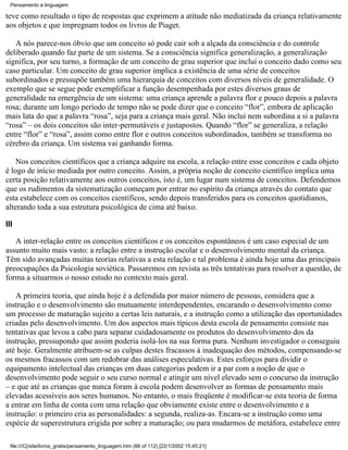 Pensamento e linguagem

teve como resultado o tipo de respostas que exprimem a atitude não mediatizada da criança relativamente
aos objetos e que impregnam todos os livros de Piaget.

   A nós parece-nos óbvio que um conceito só pode cair sob a alçada da consciência e do controle
deliberado quando faz parte de um sistema. Se a consciência significa generalização, a generalização
significa, por seu turno, a formação de um conceito de grau superior que inclui o conceito dado como seu
caso particular. Um conceito de grau superior implica a existência de uma série de conceitos
subordinados e pressupõe também uma hierarquia de conceitos com diversos níveis de generalidade. O
exemplo que se segue pode exemplificar a função desempenhada por estes diversos graus de
generalidade na emergência de um sistema: uma criança aprende a palavra flor e pouco depois a palavra
rosa; durante um longo período de tempo não se pode dizer que o conceito “flor”, embora de aplicação
mais lata do que a palavra “rosa”, seja para a criança mais geral. Não inclui nem subordina a si a palavra
“rosa” – os dois conceitos são inter-permutáveis e justapostos. Quando “flor” se generaliza, a relação
entre “flor” e “rosa”, assim como entre flor e outros conceitos subordinados, também se transforma no
cérebro da criança. Um sistema vai ganhando forma.

    Nos conceitos científicos que a criança adquire na escola, a relação entre esse conceitos e cada objeto
é logo de início mediada por outro conceito. Assim, a própria noção de conceito científico implica uma
certa posição relativamente aos outros conceitos, isto é, um lugar num sistema de conceitos. Defendemos
que os rudimentos da sistematização começam por entrar no espírito da criança através do contato que
esta estabelece com os conceitos científicos, sendo depois transferidos para os conceitos quotidianos,
alterando toda a sua estrutura psicológica de cima até baixo.

III

   A inter-relação entre os conceitos científicos e os conceitos espontâneos é um caso especial de um
assunto muito mais vasto: a relação entre a instrução escolar e o desenvolvimento mental da criança.
Têm sido avançadas muitas teorias relativas a esta relação e tal problema é ainda hoje uma das principais
preocupações da Psicologia soviética. Passaremos em revista as três tentativas para resolver a questão, de
forma a situarmos o nosso estudo no contexto mais geral.

   A primeira teoria, que ainda hoje é a defendida por maior número de pessoas, considera que a
instrução e o desenvolvimento são mutuamente interdependentes, encarando o desenvolvimento como
um processo de maturação sujeito a certas leis naturais, e a instrução como a utilização das oportunidades
criadas pelo desenvolvimento. Um dos aspectos mais típicos desta escola de pensamento consiste nas
tentativas que levou a cabo para separar cuidadosamente os produtos do desenvolvimento dos da
instrução, pressupondo que assim poderia isolá-los na sua forma pura. Nenhum investigador o conseguiu
até hoje. Geralmente atribuem-se as culpas destes fracassos à inadequação dos métodos, compensando-se
os mesmos fracassos com um redobrar das análises especulativas. Estes esforços para dividir o
equipamento intelectual das crianças em duas categorias podem ir a par com a noção de que o
desenvolvimento pode seguir o seu curso normal e atingir um nível elevado sem o concurso da instrução
– e que até as crianças que nunca foram à escola podem desenvolver as formas de pensamento mais
elevadas acessíveis aos seres humanos. No entanto, o mais freqüente é modificar-se esta teoria de forma
a entrar em linha de conta com uma relação que obviamente existe entre o desenvolvimento e a
instrução: o primeiro cria as personalidades: a segunda, realiza-as. Encara-se a instrução como uma
espécie de superestrutura erigida por sobre a maturação; ou para mudarmos de metáfora, estabelece entre

  file:///C|/site/livros_gratis/pensamento_linguagem.htm (66 of 112) [22/1/2002 15:45:21]
 