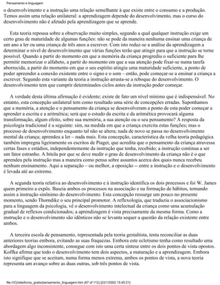 Pensamento e linguagem

o desenvolvimento e a instrução uma relação semelhante à que existe entre o consumo e a produção.
Temos assim uma relação unilateral: a aprendizagem depende do desenvolvimento, mas o curso do
desenvolvimento não é afetado pela aprendizagem que se aprende.

   Esta teoria repousa sobre a observação muito simples, segundo a qual qualquer instrução exige um
certo grau de maturidade de algumas funções: não se pode da maneira nenhuma ensinar uma criança de
um ano a ler ou uma criança de três anos a escrever. Com isto reduz-se a análise da aprendizagem a
determinar o nível de desenvolvimento que várias funções terão que atingir para que a instrução se torne
possível. Quando a partir do momento em que a memória da criança progrediu o suficiente para lhe
permitir memorizar o alfabeto, a partir do momento em que a sua atenção pode fixar-se numa tarefa
aborrecida, a partir do momento em que o seu espírito atingiu uma maturidade suficiente, a ponto de
poder apreender a conexão existente entre o signo e o som – então, pode começar-se a ensinar a criança a
escrever. Segundo esta variante da teoria a instrução arrasta-se a reboque do desenvolvimento. O
desenvolvimento tem que cumprir determinados ciclos antes da instrução poder começar.

    A verdade desta última afirmação é evidente; existe de fato um nível mínimo que é indispensável. No
entanto, esta concepção unilateral tem como resultado uma série de concepções erradas. Suponhamos
que a memória, a atenção e o pensamento da criança se desenvolveram a ponto de esta poder começar a
aprender a escrita e a aritmética; será que o estudo da escrita e da aritmética provocará alguma
transformação, algum efeito, sobre sua memória, a sua atenção ou o seu pensamento? A resposta da
psicologia tradicional é a seguinte: sim, na medida em que a criança exercita estas funções; mas o
processo de desenvolvimento enquanto tal não se altera; nada de novo se passa no desenvolvimento
mental da criança; aprendeu a ler – nada mais. Esta concepção, característica da velha teoria pedagógica
também impregna ligeiramente os escritos de Piaget, que acredita que o pensamento da criança atravessa
certas fases e estádios, independentemente da instrução que tenha, recebido; a instrução continua a ser
um fator estranho. A bitola por que se deve medir o grau de desenvolvimento da criança não é o que
aprendeu pela instrução mas a maneira como pensa sobre assuntos acerca dos quais nunca recebeu
nenhum ensinamento. Aqui a separação – ou melhor, a oposição -- entre a instrução e o desenvolvimento
é levada até ao extremo.

   A segunda teoria relativa ao desenvolvimento e à instrução identifica os dois processos e foi W. James
quem primeiro a expôs. Baseia ambos os processos na associação e na formação de hábitos, tornando
assim a instrução sinônimo do desenvolvimento. Esta concepção ressurge um pouco no presente
momento, sendo Thorndike o seu principal promotor. A reflexologia, que traduziu o associacionismo
para a linguagem da psicologia, vê o desenvolvimento intelectual da criança como uma acumulação
gradual de reflexos condicionados; a aprendizagem é vista precisamente da mesma forma. Como a
instrução e o desenvolvimento são idênticos não se levanta sequer a questão da relação existente entre
ambos.

    A terceira escola de pensamento, representada pela teoria gestaltista, tenta reconciliar as duas
anteriores teorias embora, evitando as suas fraquezas. Embora este ecletismo tenha como resultado uma
abordagem algo inconsistente, consegue com isto uma certa síntese entre os dois pontos de vista opostos.
Koffka afirma que todo o desenvolvimento tem dois aspectos, a maturação e a aprendizagem. Embora
isto signifique que se aceitam, numa forma menos extrema, ambos os pontos de vista, a nova teoria
representa um avanço sobre as duas outras, sob três pontos de vista.


 file:///C|/site/livros_gratis/pensamento_linguagem.htm (67 of 112) [22/1/2002 15:45:21]
 