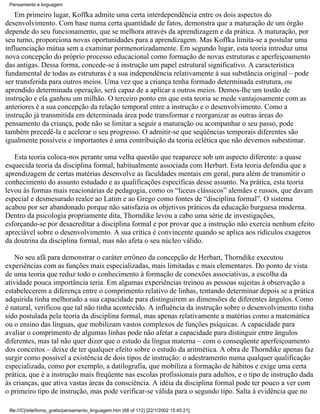 Pensamento e linguagem

    Em primeiro lugar, Koffka admite uma certa interdependência entre os dois aspectos do
desenvolvimento. Com base numa certa quantidade de fatos, demonstra que a maturação de um órgão
depende do seu funcionamento, que se melhora através da aprendizagem e da prática. A maturação, por
seu turno, proporciona novas oportunidades para a aprendizagem. Mas Koffka limita-se a postular uma
influenciação mútua sem a examinar pormenorizadamente. Em segundo lugar, esta teoria introduz uma
nova concepção do próprio processo educacional como formação de novas estruturas e aperfeiçoamento
das antigas. Dessa forma, concede-se à instrução um papel estrutural significativo. A característica
fundamental de todas as estruturas é a sua independência relativamente à sua substância original – pode
ser transferida para outros meios. Uma vez que a criança tenha formado determinada estrutura, ou
aprendido determinada operação, será capaz de a aplicar a outros meios. Demos-lhe um tostão de
instrução e ela ganhou um milhão. O terceiro ponto em que esta teoria se mede vantajosamente com as
anteriores é a sua concepção da relação temporal entre a instrução e o desenvolvimento. Como a
instrução já transmitida em determinada área pode transformar e reorganizar as outras áreas do
pensamento da criança, pode não se limitar a seguir a maturação ou acompanhar o seu passo, pode
também precedê-la e acelerar o seu progresso. O admitir-se que seqüências temporais diferentes são
igualmente possíveis e importantes é uma contribuição da teoria eclética que não devemos subestimar.

   Esta teoria coloca-nos perante uma velha questão que reaparece sob um aspecto diferente: a quase
esquecida teoria da disciplina formal, habitualmente associada com Herbart. Esta teoria defendia que a
aprendizagem de certas matérias desenvolve as faculdades mentais em geral, para além de transmitir o
conhecimento do assunto estudado e as qualificações específicas desse assunto. Na prática, esta teoria
levou às formas mais reacionárias de pedagogia, como os “liceus clássicos” alemães e russos, que davam
especial e desmesurado realce ao Latim e ao Grego como fontes de “disciplina formal”. O sistema
acabou por ser abandonado porque não satisfazia os objetivos práticos da educação burguesa moderna.
Dentro da psicologia propriamente dita, Thorndike levou a cabo uma série de investigações,
esforçando-se por desacreditar a disciplina formal e por provar que a instrução não exercia nenhum efeito
apreciável sobre o desenvolvimento. A sua crítica é convincente quando se aplica aos ridículos exageros
da doutrina da disciplina formal, mas não afeta o seu núcleo válido.

    No seu afã para demonstrar o caráter errôneo da concepção de Herbart, Thorndike executou
experiências com as funções mais especializadas, mais limitadas e mais elementares. Do ponto de vista
de uma teoria que reduz todo o conhecimento à formação de conexões associativas, a escolha da
atividade pouca importância teria. Em algumas experiências treinou as pessoas sujeitas à observação a
estabelecerem a diferença entre o comprimento relativo de linhas, tentando determinar depois se a prática
adquirida tinha melhorado a sua capacidade para distinguirem as dimensões de diferentes ângulos. Como
é natural, verificou que tal não tinha acontecido. A influência da instrução sobre o desenvolvimento tinha
sido postulada pela teoria da disciplina formal, mas apenas relativamente a matérias como a matemática
ou o ensino das línguas, que mobilizam vastos complexos de funções psíquicas. A capacidade para
avaliar o comprimento de algumas linhas pode não afetar a capacidade para distinguir entre ângulos
diferentes, mas tal não quer dizer que o estudo da língua materna – com o conseqüente aperfeiçoamento
dos conceitos – deixe de ter qualquer efeito sobre o estudo da aritmética. A obra de Thorndike apenas faz
surgir como possível a existência de dois tipos de instrução: o adestramento numa qualquer qualificação
especializada, como por exemplo, a datilografia, que mobiliza a formação de hábitos e exige uma certa
prática, que é a instrução mais freqüente nas escolas profissionais para adultos, e o tipo de instrução dada
às crianças, que ativa vastas áreas da consciência. A idéia da disciplina formal pode ter pouco a ver com
o primeiro tipo de instrução, mas pode verificar-se válida para o segundo tipo. Salta à evidência que no

 file:///C|/site/livros_gratis/pensamento_linguagem.htm (68 of 112) [22/1/2002 15:45:21]
 