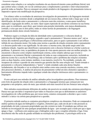 Pensamento e linguagem

considerar estas relações e as variações resultantes do seu desenvolvimento como problema fulcral, terá
que centrar nelas o estudo, em vez de continuar pura e simplesmente a postular o inter-relacionamento
geral de todas as funções. Para se conseguir um estudo produtivo da linguagem e do pensamento torna-se
imperativo operar esta modificação de perspectiva.

   Um relance sobre os resultados de anteriores investigações do pensamento e da linguagem mostrará
que todas as teorias existentes desde a antigüidade até aos nossos dias, cobrem todo o leque que vai da
identificação, da fusão entre o pensamento e o discurso num dos extremos, a uma quase metafísica
separação e segregação de ambos, no outro. Quer sejam expressão de um destes extremos na sua forma
pura, quer os combinem, quer dizer, quer tomem uma posição intermédia, sem nunca abandonarem,
contudo, o eixo que une os dois pólos, todas as várias teorias do pensamento e da linguagem
permanecem dentro deste círculo limitativo.

   Podemos seguir a evolução da idéia da identidade entre o pensamento e o discurso desde as
especulações da lingüística psicológica, segundo a qual o pensamento é “discurso menos som”, até as
teorias dos modernos psicólogos e reflexionistas americanos, para os quais o pensamento é um reflexo
inibido do seu elemento motor. Em todas estas teorias a questão da relação existente entre o pensamento
e o discurso perde todo o seu significado. Se são uma e a mesma coisa, não pode surgir entre eles
nenhuma relação. Aqueles que identificam o pensamento com o discurso limitam-se a fechar a porta ao
problema. À primeira vista, os partidários do ponto de vista oposto parecem estar em melhor posição. Ao
encararem o discurso como simples manifestação externa, como simples adereço que reveste o
pensamento e ao tentarem libertar o pensamento de todas as suas componentes sensoriais, incluindo as
palavras (como faz a escola de Wuerzburg), não se limitam a pôr o problema das relações existentes
entre as duas funções, como tentam, também, à sua maneira, resolvê-lo. Na realidade, contudo, são
incapazes de colocar a questão de uma maneira que permita dar-lhe uma solução real. Tendo tornado o
pensamento e o discurso independentes e “puros” e tendo estudado cada uma destas funções
isoladamente, são forçados a ver as relações entre ambas como uma conexão mecânica, externa, entre
dois processos distintos, A análise do processo do pensamento verbal em dois elementos separados e
basicamente diferentes impede todo e qualquer estudo das relações intrínsecas entre o pensamento e a
linguagem.

   O erro está pois nos métodos de análise adotados pelos investigadores precedentes. Para tratarmos
com êxito da questão da relação entre o pensamento e a linguagem teremos que começar por nos
perguntar a nós próprios, antes do mais, que método será mais suscetível de nos fornecer uma solução.

   Dois métodos essencialmente diferentes de análise são possíveis no estudo das estruturas psicológicas.
Parece-nos que um deles é responsável por todos os fracassos com que se defrontaram os anteriores
investigadores do velho problema que, por nosso turno, estamos começando a abordar e que o outro
método é a única via correta para perspectivar a questão.

   O primeiro método analisa os conjuntos psicológicos complexos em elementos. Pode ser comparado à
análise química da água em hidrogênio e oxigênio, elementos que, cada um de per si não possuem as
propriedades do todo e possuem propriedades que não existem no todo. O estudante que utilizar este
método na investigação de uma qualquer propriedade da água – por exemplo qual a razão por que a água
apaga o fogo – verificara com surpresa que o hidrogênio arde e que o oxigênio alimenta o fogo. Estas
descobertas não lhe serão de grande utilidade na resolução dos problemas. A psicologia enfia-se na

 file:///C|/site/livros_gratis/pensamento_linguagem.htm (7 of 112) [22/1/2002 15:45:20]
 