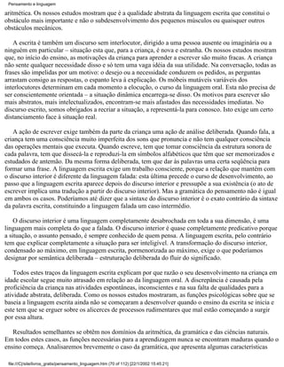 Pensamento e linguagem

aritmética. Os nossos estudos mostram que é a qualidade abstrata da linguagem escrita que constitui o
obstáculo mais importante e não o subdesenvolvimento dos pequenos músculos ou quaisquer outros
obstáculos mecânicos.

   A escrita é também um discurso sem interlocutor, dirigido a uma pessoa ausente ou imaginária ou a
ninguém em particular – situação esta que, para a criança, é nova e estranha. Os nossos estudos mostram
que, no início do ensino, as motivações da criança para aprender a escrever são muito fracas. A criança
não sente qualquer necessidade disso e só tem uma vaga idéia da sua utilidade. Na conversação, todas as
frases são impelidas por um motivo: o desejo ou a necessidade conduzem os pedidos, as perguntas
arrastam consigo as respostas, o espanto leva à explicação. Os móbeis mutáveis variáveis dos
interlocutores determinam em cada momento a elocução, o curso da linguagem oral. Esta não precisa de
ser conscientemente orientada – a situação dinâmica encarrega-se disso. Os motivos para escrever são
mais abstratos, mais intelectualizados, encontram-se mais afastados das necessidades imediatas. No
discurso escrito, somos obrigados a recriar a situação, a representá-la para conosco. Isto exige um certo
distanciamento face à situação real.

   A ação de escrever exige também da parte da criança uma ação de análise deliberada. Quando fala, a
criança tem uma consciência muito imperfeita dos sons que pronuncia e não tem qualquer consciência
das operações mentais que executa. Quando escreve, tem que tomar consciência da estrutura sonora de
cada palavra, tem que dissecá-la e reproduzi-la em símbolos alfabéticos que têm que ser memorizados e
estudados de antemão. Da mesma forma deliberada, tem que dar às palavras uma certa seqüência para
formar uma frase. A linguagem escrita exige um trabalho consciente, porque a relação que mantém com
o discurso interior é diferente da linguagem falada: esta última precede o curso de desenvolvimento, ao
passo que a linguagem escrita aparece depois do discurso interior e pressupõe a sua existência (o ato de
escrever implica uma tradução a partir do discurso interior). Mas a gramática do pensamento não é igual
em ambos os casos. Poderíamos até dizer que a sintaxe do discurso interior é o exato contrário da sintaxe
da palavra escrita, constituindo a linguagem falada um caso intermédio.

    O discurso interior é uma linguagem completamente desabrochada em toda a sua dimensão, é uma
linguagem mais completa do que a falada. O discurso interior é quase completamente predicativo porque
a situação, o assunto pensado, é sempre conhecido de quem pensa. A linguagem escrita, pelo contrário
tem que explicar completamente a situação para ser inteligível. A transformação do discurso interior,
condensado ao máximo, em linguagem escrita, pormenorizada ao máximo, exige o que poderíamos
designar por semântica deliberada – estruturação deliberada do fluir do significado.

    Todos estes traços da linguagem escrita explicam por que razão o seu desenvolvimento na criança em
idade escolar segue muito atrasado em relação ao da linguagem oral. A discrepância é causada pela
proficiência da criança nas atividades espontâneas, inconscientes e na sua falta de qualidades para a
atividade abstrata, deliberada. Como os nossos estudos mostraram, as funções psicológicas sobre que se
baseia a linguagem escrita ainda não se começaram a desenvolver quando o ensino da escrita se inicia e
este tem que se erguer sobre os alicerces de processos rudimentares que mal estão começando a surgir
por essa altura.

   Resultados semelhantes se obtêm nos domínios da aritmética, da gramática e das ciências naturais.
Em todos estes casos, as funções necessárias para a aprendizagem nunca se encontram maduras quando o
ensino começa. Analisaremos brevemente o caso da gramática, que apresenta algumas características

 file:///C|/site/livros_gratis/pensamento_linguagem.htm (70 of 112) [22/1/2002 15:45:21]
 