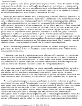 Pensamento e linguagem

especiais. A gramática é uma matéria que parece não ter grande utilidade prática. Ao contrário de outras
matérias escolares, não dá à criança qualificações que não possuísse já. A criança já conjuga e declina
quando entra para a escola e até houve quem afirmasse que o ensino da gramática podia ser dispensado.
A isto só podemos retorquir que a nossa análise mostrou com toda a clareza que o estudo da gramática é
de primeiríssima importância para o desenvolvimento mental da criança

   É certo que, muito antes de entrar na escola, a criança possui já um certo domínio da gramática da sua
língua materna, mas trata-se de um domínio inconsciente adquirido duma forma puramente estrutural, tal
como se adquire a composição fonética das palavras. Se pedirmos a uma criança de tenra idade que
produza uma combinação de sons, por exemplo, sc, veremos que lhe é muito difícil articulá-las
deliberadamente; no entanto, no seio de uma estrutura, como na palavra Moscovo, a criança pronunciará
os mesmos sons facilmente. O mesmo se passa com a gramática. A criança utilizará o caso ou o tempo
do verbo corretamente numa frase, mas não será capaz de declinar ou conjugar uma palavra a nosso
pedido. Pode não adquirir novas formas gramaticais ou sintáticas na escola, mas, graças ao ensino da
gramática e da escrita, pode ganhar consciência do que faz para utilizar conscientemente as suas
qualificações. Tal como, ao aprender a escrever a palavra Moscovo aprende que esta palavra é composta
pelos sons m-o-s-c-o-v-o e aprende a pronunciar cada um desses sons separadamente, também aprende a
construir frases, a fazer conscientemente o que fazia inconscientemente ao falar. A gramática e a escrita
ajudam a criança a elevar-se a um nível mais elevado de desenvolvimento lingüístico.

   Assim. a nossa investigação mostra que o desenvolvimento dos alicerces psicológicos necessários
para o ensino das matérias de base não precede esse ensino, mas desabrocha numa contínua interação
com os contributos do ensino.

   2. A nossa segunda série de investigações centrou-se sobre as relações temporais entre os processos
de ensino e o desenvolvimento das funções psicológicas que lhes correspondem. Descobrimos que o
ensino geralmente precede o desenvolvimento. A criança adquire certos hábitos e qualificações num
dado domínio antes de aprender a aplicá-los consciente e deliberadamente. Nunca há um paralelismo
completo entre o curso do ensino e o desenvolvimento das correspondentes funções.

   O ensino tem a sua própria seqüência e a sua própria organização, segue um currículo e um horário e
não se pode esperar que as suas leis coincidam com as leis internas dos processos de desenvolvimento
que solicita e mobiliza. Com base nos estudos que levamos a cabo, tentamos traçar curvas que
representassem a evolução do ensino e das funções psicológicas que nele participavam; estas curvas não
eram coincidentes, muito pelo contrário, evidenciavam uma relação complexa a mais não poder ser.

   Por exemplo, os diferentes passos dados na aprendizagem da aritmética podem não ter igual valor
para o desenvolvimento mental. Acontece muitas vezes que três ou quatro estádios percorridos no ensino
desta matéria pouco acrescentam ao conhecimento que a criança tenha da aritmética e que, com o quinto
passo, haja como que uma revelação: a criança compreendeu um princípio geral e a sua curva de
desenvolvimento sofre uma súbita e marcada subida. Para esta criança particular, o quinto passo foi
decisivo, mas tal não pode tomar-se como regra geral. O currículo não pode determinar com
antecedência o ponto de viragem em que um princípio geral se torna claro para determinada criança. Não
se ensina à criança o sistema decimal em si, ensina-se-lhe a escrever números, a somar e a multiplicar, a
resolver problemas e de tudo isto acabam por emergir alguns dos conceitos gerais do sistema decimal.


 file:///C|/site/livros_gratis/pensamento_linguagem.htm (71 of 112) [22/1/2002 15:45:21]
 