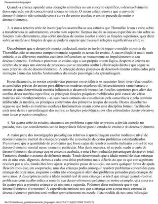 Pensamento e linguagem

   Quando a criança aprende uma operação aritmética ou um conceito científico, o desenvolvimento
dessa operação ou do conceito está apenas no início. O nosso estudo mostra que a curva de
desenvolvimento não coincide com a curva do ensino escolar; o ensino precede de muito o
desenvolvimento.

    3. A nossa terceira série de investigações assemelha-se aos estudos que Thorndike levou a cabo sobre
a transferência do adestramento, exceto num aspecto: fizemos incidir as nossas experiências não sobre as
funções mais elementares, mas sobre matérias de ensino escolar e sobre as funções superiores, quer dizer
sobre as matérias e funções de que se poderia esperar que tivessem relações significativas entre si.

   Descobrimos que o desenvolvimento intelectual, muito ao invés de seguir o modelo atomista de
Thorndike, não se encontra compartimentado segundo os temas do ensino. A sua evolução é muito mais
unitária, e as diferentes matérias escolares influenciam-se mutuamente ao impulsionarem o seu
desenvolvimento. Embora o processo de ensino siga a sua própria ordem lógica, desperta e orienta no
cérebro da criança um sistema de processos que se encontra oculto à observação direta e que segue as
suas próprias leis de desenvolvimento. A detecção destes processos de desenvolvimento estimulados pela
instrução é uma das tarefas fundamentais do estudo psicológico da aprendizagem.

   Especificamente, as nossas experiências puseram em evidência os seguintes fatos inter-relacionados:
as condições prévias do ensino para diferentes matérias escolares são essencialmente semelhantes; o
ensino de uma determinada matéria influencia o desenvolvimento das funções superiores para além dos
confins dessa matéria específica; as principais funções psíquicas mobilizadas pelo estudo de várias
matérias são interdependentes – as suas bases comuns são constituídas pela consciência e pelo domínio
deliberado da matéria, os principais contributos dos primeiros tempos de escola. Destas descobertas
segue-se que todas as matérias escolares fundamentais atuam como uma disciplina formal, facilitando
cada uma delas a aprendizagem das outras; as funções psicológicas por elas estimuladas desenvolvem-se
num único processo complexo.

   4. Na quarta série de estudos, atacamos um problema a que não se prestou a devida atenção no
passado, mas que consideramos ser de importância fulcral para o estudo do ensino e do desenvolvimento.

   A maior parte das investigações psicológicas relativas à aprendizagem escolar mediam o nível de
desenvolvimento mental da criança propondo-lhe a resolução de certos problemas estandardizados.
Presumia-se que a quantidade de problemas que fosse capaz de resolver sozinha indicaria o nível do seu
desenvolvimento mental nesse momento particular. Mas desta maneira, só se pode medir a parte do
desenvolvimento da criança que se encontra acabada, e esta é bem reduzida percentagem do acervo total.
Tentamos abordar o assunto de diferente modo. Tendo determinado que a idade mental de duas crianças
era de oito anos, digamos, demos a cada uma delas problemas mais difíceis do que os que conseguiriam
resolver por si sós, dando-lhes leve ajuda: o primeiro passo da solução, ou outra qualquer forma de ajuda.
Descobrimos que, em cooperação, uma das crianças podia conseguir resolver problemas concebidos para
crianças de doze anos, enquanto a outra não conseguia ir além dos problemas pensados para crianças de
nove anos. A discrepância entre a idade mental real de uma criança e o nível que atinge quando resolve
problemas com auxílio indica a zona do seu desenvolvimento próximo: no nosso exemplo, esta zona era
de quatro para a primeira criança e de um para a segunda. Podemos dizer realmente que o seu
desenvolvimento é o mesmo? A experiência ensinou-nos que a criança com a zona mais extensa de
desenvolvimento próximo terá melhor aproveitamento na escola. Esta medida dá-nos uma indicação

 file:///C|/site/livros_gratis/pensamento_linguagem.htm (72 of 112) [22/1/2002 15:45:21]
 
