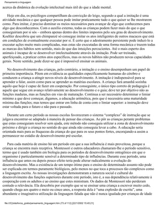 Pensamento e linguagem

acerca da dinâmica da evolução intelectual mais útil do que a idade mental.

    Hoje em dia, os psicólogos compartilham da convicção do leigo, segundo a qual a imitação é uma
atividade mecânica e que qualquer pessoa pode imitar praticamente tudo o que quiser se lhe mostrarem
como. Para imitar, é preciso dominar os meios necessários para avançar de algo que conhecemos para
algo que desconhecemos. Com o auxílio externo, todas as crianças podem fazer mais do que o que
conseguiriam por si sós – embora apenas dentro dos limites impostos pelo seu grau de desenvolvimento.
Koehler descobriu que um chimpanzé só consegue imitar os atos inteligentes de outros macacos que está
em condições de eventualmente executar por si. É certo que o adestramento persistente pode induzi-lo a
executar ações muito mais complicadas, mas estas são executadas de uma forma mecânica e trazem todas
as marcas dos hábitos sem sentido, mais do que das intuições percucientes. Até o mais esperto dos
animais é incapaz de se desenvolver intelectualmente através da imitação. Pode ser treinado,
aperfeiçoado, a praticar certos atos específicos, mas os novos hábitos não produzem novas capacidades
gerais. Neste sentido, pode dizer-se que é impossível ensinar os animais.

   No desenvolvimento das crianças, pelo contrário, a imitação e o ensino desempenham um papel de
primeira importância. Põem em evidência as qualidades especificamente humanas do cérebro e
conduzem a criança a atingir novos níveis de desenvolvimento. A imitação é indispensável para se
aprender a falar, assim como para se aprender as matérias escolares. A criança fará amanhã sozinha
aquilo que hoje é capaz de fazer em cooperação. Por conseguinte, o único tipo correto de pedagogia é
aquele que segue em avanço relativamente ao desenvolvimento e o guia; deve ter por objetivo não as
funções maduras, mas as funções em vias de maturação. Continua a ser necessário determinar o limiar
mínimo a que deve começar, digamos, a educação aritmética, pois que é necessária uma maturidade
mínima das funções; mas temos que entrar em linha de conta com o limiar superior: a instrução deve
estar voltada para o futuro e não para o passado.

   Durante um certo período as nossas escolas favoreceram o sistema “complexo” de instrução que se
julgava encontrar-se adaptado à maneira de pensar das crianças. Ao pôr as crianças perante problemas
que estas conseguiam resolver sem ajuda, este método não conseguia utilizar a zona de desenvolvimento
próximo e dirigir a criança no sentido do que ainda não conseguia levar a cabo. A educação seria
orientada mais para as fraquezas da criança do que para os seus pontos fortes, encorajando-a assim a
permanecer no estádio de desenvolvimento pré-escolar.

    Para cada matéria de ensino há um período em que a sua influência é mais proveitosa, porque a
criança se encontra mais receptiva. Montessori e outros educadores chamaram-lhe o período sensitivo,
termo que é usado também em biologia para os períodos de desenvolvimento ontogênico em que o
organismo é particularmente sensível a determinado tipo de influências. Durante esse período, uma
influência que antes ou depois pouco efeito teria pode alterar radicalmente a evolução do
desenvolvimento. Mas a existência de um tempo ótimo para o ensino de determinado assunto não pode
ser explicada em termos puramente biológicos, pelo menos no que toca a processos tão complexos como
a linguagem escrita. As nossas investigações demonstraram a natureza social e cultural do
desenvolvimento das funções superiores durante este período, isto é, a sua dependência relativamente à
cooperação com os adultos e ao ensino que estes ministram. Os dados de Montessori não perderam
contudo a relevância. Ela descobriu por exemplo que se se ensinar uma criança a escrever muito cedo,
quando chega aos quatro e meio ou cinco anos, a resposta dela é “uma explosão de escrita”, uma
abundante e imaginativa utilização da linguagem falada que não é nunca igualada por crianças de idade

 file:///C|/site/livros_gratis/pensamento_linguagem.htm (73 of 112) [22/1/2002 15:45:21]
 