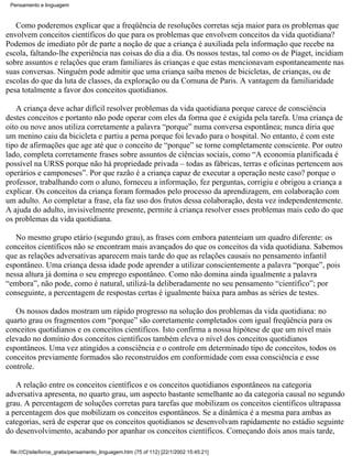 Pensamento e linguagem



   Como poderemos explicar que a freqüência de resoluções corretas seja maior para os problemas que
envolvem conceitos científicos do que para os problemas que envolvem conceitos da vida quotidiana?
Podemos de imediato pôr de parte a noção de que a criança é auxiliada pela informação que recebe na
escola, faltando-lhe experiência nas coisas do dia a dia. Os nossos testas, tal como os de Piaget, incidiam
sobre assuntos e relações que eram familiares às crianças e que estas mencionavam espontaneamente nas
suas conversas. Ninguém pode admitir que uma criança saiba menos de bicicletas, de crianças, ou de
escolas do que da luta de classes, da exploração ou da Comuna de Paris. A vantagem da familiaridade
pesa totalmente a favor dos conceitos quotidianos.

   A criança deve achar difícil resolver problemas da vida quotidiana porque carece de consciência
destes conceitos e portanto não pode operar com eles da forma que é exigida pela tarefa. Uma criança de
oito ou nove anos utiliza corretamente a palavra “porque” numa conversa espontânea; nunca diria que
um menino caiu da bicicleta e partiu a perna porque foi levado para o hospital. No entanto, é com este
tipo de afirmações que age até que o conceito de “porque” se torne completamente consciente. Por outro
lado, completa corretamente frases sobre assuntos de ciências sociais, como “A economia planificada é
possível na URSS porque não há propriedade privada – todas as fábricas, terras e oficinas pertencem aos
operários e camponeses”. Por que razão é a criança capaz de executar a operação neste caso? porque o
professor, trabalhando com o aluno, forneceu a informação, fez perguntas, corrigiu e obrigou a criança a
explicar. Os conceitos da criança foram formados pelo processo da aprendizagem, em colaboração com
um adulto. Ao completar a frase, ela faz uso dos frutos dessa colaboração, desta vez independentemente.
A ajuda do adulto, invisivelmente presente, permite à criança resolver esses problemas mais cedo do que
os problemas da vida quotidiana.

   No mesmo grupo etário (segundo grau), as frases com embora patenteiam um quadro diferente: os
conceitos científicos não se encontram mais avançados do que os conceitos da vida quotidiana. Sabemos
que as relações adversativas aparecem mais tarde do que as relações causais no pensamento infantil
espontâneo. Uma criança dessa idade pode aprender a utilizar conscientemente a palavra “porque”, pois
nessa altura já domina o seu emprego espontâneo. Como não domina ainda igualmente a palavra
“embora”, não pode, como é natural, utilizá-la deliberadamente no seu pensamento “científico”; por
conseguinte, a percentagem de respostas certas é igualmente baixa para ambas as séries de testes.

   Os nossos dados mostram um rápido progresso na solução dos problemas da vida quotidiana: no
quarto grau os fragmentos com “porque” são corretamente completados com igual freqüência para os
conceitos quotidianos e os conceitos científicos. Isto confirma a nossa hipótese de que um nível mais
elevado no domínio dos conceitos científicos também eleva o nível dos conceitos quotidianos
espontâneos. Uma vez atingidos a consciência e o controle em determinado tipo de conceitos, todos os
conceitos previamente formados são reconstruídos em conformidade com essa consciência e esse
controle.

   A relação entre os conceitos científicos e os conceitos quotidianos espontâneos na categoria
adversativa apresenta, no quarto grau, um aspecto bastante semelhante ao da categoria causal no segundo
grau. A percentagem de soluções corretas para tarefas que mobilizam os conceitos científicos ultrapassa
a percentagem dos que mobilizam os conceitos espontâneos. Se a dinâmica é a mesma para ambas as
categorias, será de esperar que os conceitos quotidianos se desenvolvam rapidamente no estádio seguinte
do desenvolvimento, acabando por apanhar os conceitos científicos. Começando dois anos mais tarde,

 file:///C|/site/livros_gratis/pensamento_linguagem.htm (75 of 112) [22/1/2002 15:45:21]
 
