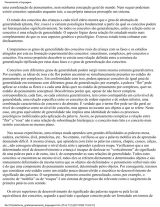 Pensamento e linguagem

uma coordenação de pensamentos, nem nenhuma concepção geral do mundo. Nem sequer poderiam
existir conceitos separados enquanto tais; a sua própria natureza pressupõe um sistema.

   O estudo dos conceitos das crianças a cada nível etário mostra que o grau de abstração de
generalidade (planta, flor, rosa) é a variante psicológica fundamental a partir da qual os conceitos podem
ser hierarquizados significativamente. Se todos os conceitos são generalizações, então a relação entre os
conceitos é uma relação de generalidade. O aspecto lógico dessa relação foi estudado muito mais
completamente do que os seus aspectos genético e psicológico. O nosso estudo tenta colmatar este
desfasamento.

    Comparamos os graus de generalidade dos conceitos reais da criança com as fases e os estádios
atingidos por esta na formação experimental dos conceitos: sincretismo, complexos, pré-conceitos e
conceitos. Era nosso propósito descobrir se existia uma relação definida entre a estrutura da
generalização tipificada por estas duas fases e o grau de generalização dos conceitos.

   Conceitos com diferentes graus de generalidade podem surgir numa mesma estrutura generalizativa.
Por exemplo, as idéias de rosa e de flor podem encontrar-se simultaneamente presentes no estádio do
pensamento por complexos. Em conformidade com isso, podem aparecer conceitos de igual grau de
generalidade em estruturas com diferentes graus de generalização; por exemplo, a palavra “flor” pode
aplicar-se a todas as flores e a cada uma delas quer no estádio do pensamento por complexos, quer no
estádio do pensamento conceptual. Descobrimos porém que, apesar de não haver completa
correspondência, cada fase, ou cada estrutura generalizativa, tem como contrapartida um certo nível de
generalidade, uma relação específica entre os conceitos de ordem superior e de ordem inferior, uma
combinação característica do concreto e do abstrato. É verdade que o termo flor pode ser tão geral ao
nível do complexo como ao nível do conceito, mas apenas no tocante aos objetos a que se refere. Neste
caso, um grau equivalente de generalidade não implica uma identidade de todos os processos
psicológicos mobilizados pela aplicação da palavra. Assim, no pensamento complexo a relação entre
“flor” e “rosa” não é uma relação de subordinação hierárquica: o conceito mais lato e o conceito mais
restrito coexistem no mesmo plano.

   Nas nossas experiências, uma criança muda aprendeu sem grandes dificuldades as palavras mesa,
cadeira, escritório, divã, prateleiras, etc.. No entanto, verificou-se que a palavra mobília era de apreensão
demasiado difícil. A mesma criança, que aprendera com êxito as palavras camisa, chapéu, casaco, calças,
etc., não conseguiu ultrapassar o nível desta série e aprender a palavra roupa. Verificamos que a um
determinado nível de desenvolvimento a criança é incapaz de deslocar-se “verticalmente” do significado
de uma palavra para o de outra, isto é, de compreender as suas relações de generalidade. Todos estes
conceitos se encontram ao mesmo nível, todos eles se referem diretamente a determinados objetos e são
mutuamente delimitados da mesma turma que os objetos são delimitados: o pensamento verbal mais não
é do que uma componente do pensamento sensorial, determinado pelos objetos. Por conseguinte, teremos
que considerar este estádio como um estádio pouco desenvolvido e sincrético no desenvolvimento do
significado das palavras. O surgimento do primeiro conceito generalizado, como, por exemplo, o
conceito de “mobília” ou de “roupas” é um sintoma de progresso tão relevante como o surgimento da
primeira palavra com sentido.

   Os níveis superiores de desenvolvimento do significado das palavras regem-se pela lei da
equivalência dos conceitos, segundo a qual todo e qualquer conceito pode ser formulado em termos de

 file:///C|/site/livros_gratis/pensamento_linguagem.htm (78 of 112) [22/1/2002 15:45:21]
 