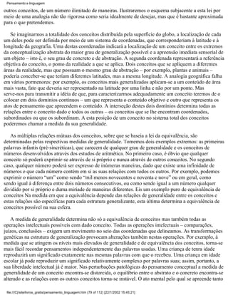 Pensamento e linguagem

outros conceitos, de um número ilimitado de maneiras. Ilustraremos o esquema subjacente a esta lei por
meio de uma analogia não tão rigorosa como seria idealmente de desejar, mas que é bastante aproximada
para o que pretendemos.

   Se imaginarmos a totalidade dos conceitos distribuída pela superfície do globo, a localização de cada
um deles pode ser definida por meio de um sistema de coordenadas, que corresponderiam à latitude e à
longitude da geografia. Uma destas coordenadas indicará a localização de um conceito entre os extremos
da conceptualização abstrata do maior grau de generalização possível e a apreensão imediata sensorial de
um objeto – isto é, o seu grau de concreto e de abstração. A segunda coordenada representará a referência
objetiva do conceito, o ponto da realidade a que se aplica. Dois conceitos que se apliquem a diferentes
áreas da realidade, mas que possuam o mesmo grau de abstração – por exemplo, plantas e animais –
poderia conceber-se que teriam diferentes latitudes, mas a mesma longitude. A analogia geográfica falha
em vários pormenores: por exemplo, os conceitos mais generalizados aplicam-se a um conteúdo de área
mais vasta, fato que deveria ser representado na latitude por uma linha e não por um ponto. Mas
serve-nos para transmitir a idéia de que, para caracterizarmos adequadamente um conceito teremos de o
colocar em dois domínios contínuos – um que representa o conteúdo objetivo e outro que representa os
atos de pensamento que apreendem o conteúdo. A interseção destes dois domínios determina todas as
relações entre o conceito dado e todos os outros – os conceitos que se lhe encontram coordenados,
subordinados ou que os subordinam. A esta posição de um conceito no sistema total dos conceitos
poderemos chamar a medida da sua generalidade.

   As múltiplas relações mútuas dos conceitos, sobre que se baseia a lei da equivalência, são
determinadas pelas respectivas medidas de generalidade. Tomemos dois exemplos extremos: as primeiras
palavras infantis (pré-sincréticas), que carecem de qualquer grau de generalidade e os conceitos de
números desenvolvidos através dos estudos de aritmética. No primeiro caso, é óbvio que qualquer
conceito só poderá exprimir-se através de si próprio e nunca através de outros conceitos. No segundo
caso, qualquer número poderá ser expresso de inúmeras maneiras, dado que existe uma infinidade de
números e que cada número contém em si as suas relações com todos os outros. Por exemplo, podemos
exprimir o número “um” como sendo “mil menos novecentos e noventa e nove” ou em geral, como
sendo igual à diferença entre dois números consecutivos, ou como sendo igual a um número qualquer
dividido por si próprio e duma miriade de maneiras diferentes. Eis um exemplo puro de equivalência de
conceitos Na medida em que a equivalência depende das relações de generalidade entre os conceitos e
estas relações são específicas para cada estrutura generalizante, esta última determina a equivalência de
conceitos possível na sua esfera.

    A medida de generalidade determina não só a equivalência de conceitos mas também todas as
operações intelectuais possíveis com dado conceito. Todas as operações intelectuais – comparações,
juízos, conclusões – exigem um movimento no seio das coordenadas que delineamos. As transformações
genéticas na estrutura de generalização provocam alterações também nestas operações. Por exemplo, à
medida que se atingem os níveis mais elevados de generalidade e de equivalência dos conceitos, torna-se
mais fácil recordar pensamentos independentemente das palavras usadas. Uma criança de tenra idade
reproduzirá um significado exatamente nas mesmas palavras com que o recebeu. Uma criança em idade
escolar já pode reproduzir um significado relativamente complexo por palavras suas; assim, portanto, a
sua liberdade intelectual já é maior. Nas perturbações patológicas do pensamento conceptual a medida de
generalidade de um conceito encontra-se distorcida, o equilíbrio entre o abstrato e o concreto encontra-se
alterado e as relações com os outros conceitos torna-se instável. O ato mental pelo qual se apreende tanto

 file:///C|/site/livros_gratis/pensamento_linguagem.htm (79 of 112) [22/1/2002 15:45:21]
 